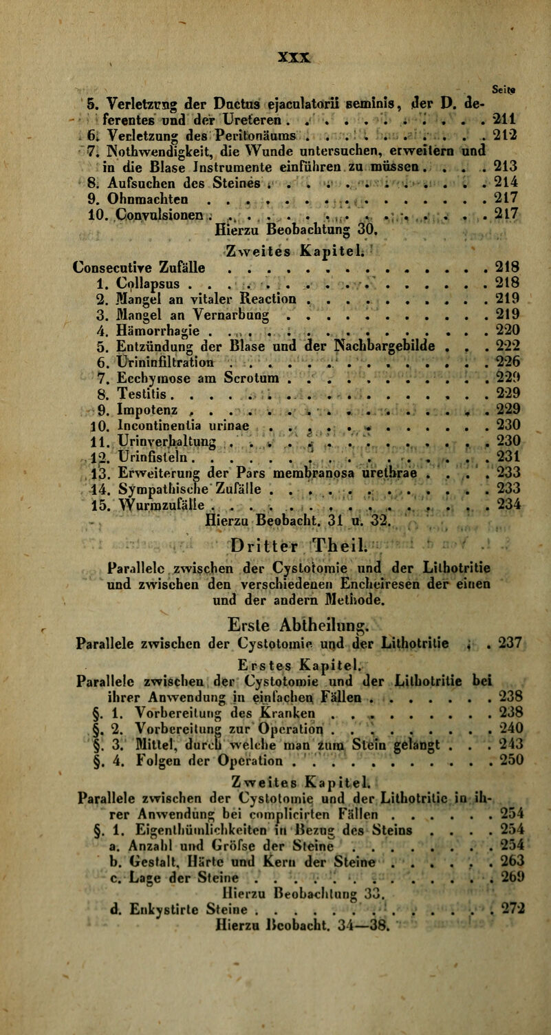Seit« 5. Verletzung der Ductus ejaculatorii eeminis, der D. de- ferentes und der Ureteren . .' . . .211 6. Verletzung des Peritonäums 212 7. Notwendigkeit, die Wunde untersuchen, erweitern und in die Blase Instrumente einführen zu müssen. . . . 213 8. Aufsuchen des Steines 214 9. Ohnmächten 217 10. Convulsionen . .... . . .. ... • 217 Hierzu Beobachtung 30. Zweites Kapitel; ! Consecutire Zufälle 218 1. Collapsus . . ..... . . 218 2. Mangel an vitaler Reaction 219 3. Mangel an Vernarbung 219 4. Hämorrhagie . 220 5. Entzündung der Blase und der Nachbargebilde . . . 222 6. Urininfiltration 226 7. Ecchyraose am Scrotum . 229 8. Testitis 229 9. Impotenz , . 229 10. Incontinentia urinae . . , 230 11. Urinverjbaltung . . . . 230 12. ürinfistein 231 13. Erweiterung der Pars membranosa urethrae .... 233 14. Sympathische Zufälle 233 15. Wurmzufälie 234 Hierzu Beobacht. 31 u. 32. Dritter Theil. Parallele zwischen der Cystotomie und der Lilhotritie und zwischen den verschiedenen Encheiresen der einen und der andern Methode. Erste Abtheilung. Parallele zwischen der Cystotomie und der Lilhotritie < . 237 Erstes Kapitel. Parallele zwischen der Cystotomie und der Lilhotritie bei ihrer Anwendung in einfachen Fällen 238 §. 1. Vorbereitung des Kranken 238 §. 2. Vorbereitung zur Operation 240 §. 3. Mittel, durch welche man zum Stein gelangt . . . 243 §. 4. Folgen der Operation . 250 Zweites Kapitel. Parallele zwischen der Cystotomie und der Lilhotritie in ih- rer Anwendung bei complicirten Fällen 254 §. 1. Eigentümlichkeiten in Bezug des Steins .... 254 a. Anzahl und Gröfse der Steine 254 b. Gestalt, Härte und Kern der Steine 263 c. Lage der Steine 269 Hierzu Beobachtung 33. d. Enkystirte Steine 272 Hierzu Beobacht. 34—38.