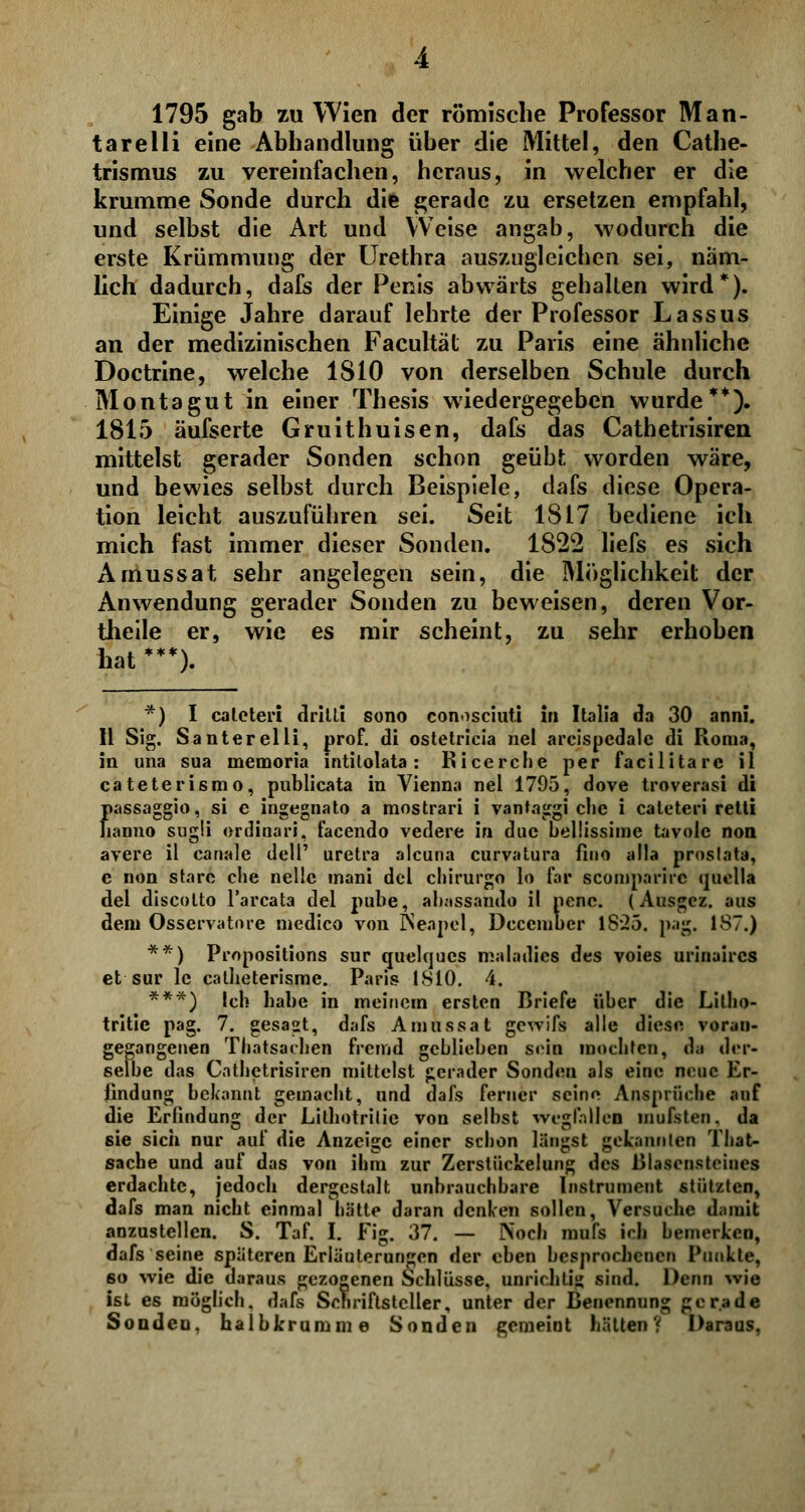 1795 gab zu Wien der römische Professor Man- tarelli eine Abhandlung über die Mittel, den Cathe- trismus zu vereinfachen, heraus, in welcher er die krumme Sonde durch die gerade zu ersetzen empfahl, und selbst die Art und Weise angab, wodurch die erste Krümmung der Urethra auszugleichen sei, näm- lich dadurch, dafs der Penis abwärts gehalten wird*). Einige Jahre darauf lehrte der Professor Lassus an der medizinischen Facultät zu Paris eine ähnliche Doctrine, welche 1S10 von derselben Schule durch Montagut in einer Thesis wiedergegeben wurde**). 1815 äufserte Gruithuisen, dafs das Cathetrisiren mittelst gerader Sonden schon geübt worden wäre, und bewies selbst durch Beispiele, dafs diese Opera- tion leicht auszuführen sei. Seit 1817 bediene ich mich fast immer dieser Sonden. 1822 liefs es sich Amussat sehr angelegen sein, die Möglichkeit der Anwendung gerader Sonden zu beweisen, deren Vor- theile er, wie es mir scheint, zu sehr erhoben hat ***). f) I cateteri dritti sono conosciuti in Italia da 30 anni. II Sig. Santerelli, prof. di ostetricia nel areispcdale di Roma, in una sua memoria intitolata: Ricerche per facilitarc il cateterismo, publicata in Vienna nel 1795, dove troverasi di Jiassaggio, si e ingegnato a mostrari i vantaggi che i caleteri retti lanno sugü erdinari, facendo vedere in due bellissime tavolc non avere il canale dell' uretra aleuna curvatura fino alla proslata, e non starc che nelie mani del chirurgo lo far scomparirc quella del discolto l'arcata del pube, abassando il penc. (Ausgez. aus dem Osservatore medico von Neapel, Deccmber 18*25. pag. 187.) **) Propositions sur quelques maladics des voies urinaircs et sur le catheterisme. Paris 1810. 4. ***) Ich habe in meinem ersten Briefe über die Lilho- tritie pag. 7. gesagt, dafs Amussat gewifs alle diese voran- gegangenen Thatsachen fremd geblieben sein mochten, da der- selbe das Cathetrisiren mittelst gerader Sonden als eine neue Er- findung bekannt gemacht, und dafs ferner seine Ansprüche auf die Erfindung der Lithotrilie von selbst wegfalle! inufsten. da sie sich nur auf die Anzeige einer schon längst gekannten That- sache und auf das von ihm zur Zerstückelung des Blascnsteines erdachte, jedoch dergestalt unbrauchbare Instrument stützten, dafs man nicht einmal hätte daran denken sollen, Versuche damit anzustellen. S. Taf. I. Fig. 37. — Noch mufs irh bemerken, dafs seine späteren Erläuterungen der eben besprochenen Punkte, 6o wie die daraus gezogenen Schlüsse, unrichtig sind. Denn wie ist es möglich, dafs Schriftsteller, unter der Benennung gerade Sonden, halbkrumme Sonden gemeint hätten? Daraus,