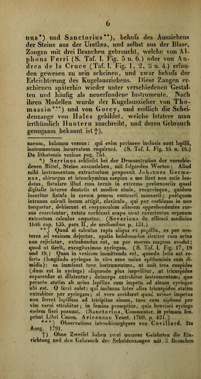 mis*) und Sanctorins **), behufs des Ausziehens der Steine aus der Urethra, und selbst aus der Blase, Zangen mit drei Branchen gebraucht, welche von Al- phons Ferri (S. Taf. I. Fig. 5 u. 6.) oder von An- drea de la Cruce (Taf. I. Fig. 1, 2, ö u. 4.) erfun- den gewesen zu sein scheinen, und zwar behufs der Erleichterung des Kugelausziehens. Diese Zangen er- schienen späterhin wieder unter verschiedenen Gestal- ten und häufig als neuerfundene Instrumente. Nach ihren Modellen wurde der Kugelauszieher von Tho- massin***) und von Gorcy, und endlich die Schei- denzange von Haies gebildet, weiche letztere man irrthümlich Huntern zuschreibt, und deren Gebrauch genugsam bekannt istf). nacurn, balanum versus: qui enim pcrlnaeo inclusis sunt lnpilli, instruraenlum incurvatuin requirunt. (S. TaF. 1. Fig. 15 u. 16.) De lithotomia vesicae pag. 754. *) Servinus schliefst bei der Demonstration der verschie- denen Mitte!, Steine auszuziehen, mit folgenden Worten: Aliud mihi instminentum extraetorium proposuit Johannes Gerrna- nus, chirurgus et iatroehymicus saepios a me licet non satis lau- datus, fistulare illud cum lernis in extrema prebensoriis quasi digitalis interne dentalis et modice simis, recurvisque, quidura iuseritur fistula in cavum penem contraeli manserit: postquam intrusus calculi locum atiigit, claviculo, qui per cochleam in uno torquelur, dehiseunt et corj-usculum alienem apprehendentes rur- sus coaretantur, rotato cochlcari scapo sicut revcrtenles Organum extraetuni calculus sequetur. (Scverinus de. efficaci medicina 1646 cap. 135. pars II, de sectionihus p. 131.) **) Quod si calculus rapta aliqua ex papillis, es per ure- teres ad vesicam dejeetus, spatio lieudomadae circiter cum urina non rejiciatur, extrahendus est, ne per moram magnus evadat: quod ut tierit, exeogitavimus syringam. (S. Taf. 1. Fig. 17, 18 und 19.) Quan in vesicam immittenda est, quando lolis est re- i'erfd (longitudo syringae in viro esse uuius spitbaminis cum di- midia): ea immissat tunc instrumeulum, nt unit tres cuspides (dutn est in syringa) :Jiquando plus impeililur, ut tricuspides separenlur et dilatentur; deineeps extrahilur inslrumentum; quo peracto statim ah urina lapillus cum impetu ad sinum syringae ubi est. 0 ferri solet: qui inclusus inier alias tricuspides statim extrahitur per syringam; si vero aeeideret quou1 urinae impclus non ferrel lapillum ad trieipitus sinum, tunc cum slplione per vim vacui Ktlrahilur; in femina proinptius, quia brcvioii syringa eadein Oeri possuul. (Sanctorins, Commentar. in primam fen. prient Lilui Canon. Aviccnnac Vcnet. 1760. p. 421.) ***) Observalions iatrochirurgiques von Covillard. 2te Ausg. 1701. f) Ohne Zrreifcl haben zv. ei unserer Gelehrt« n die Kin- richtung und dm (,'chraurli der Scbcidcuzaogen mit ö Branchen