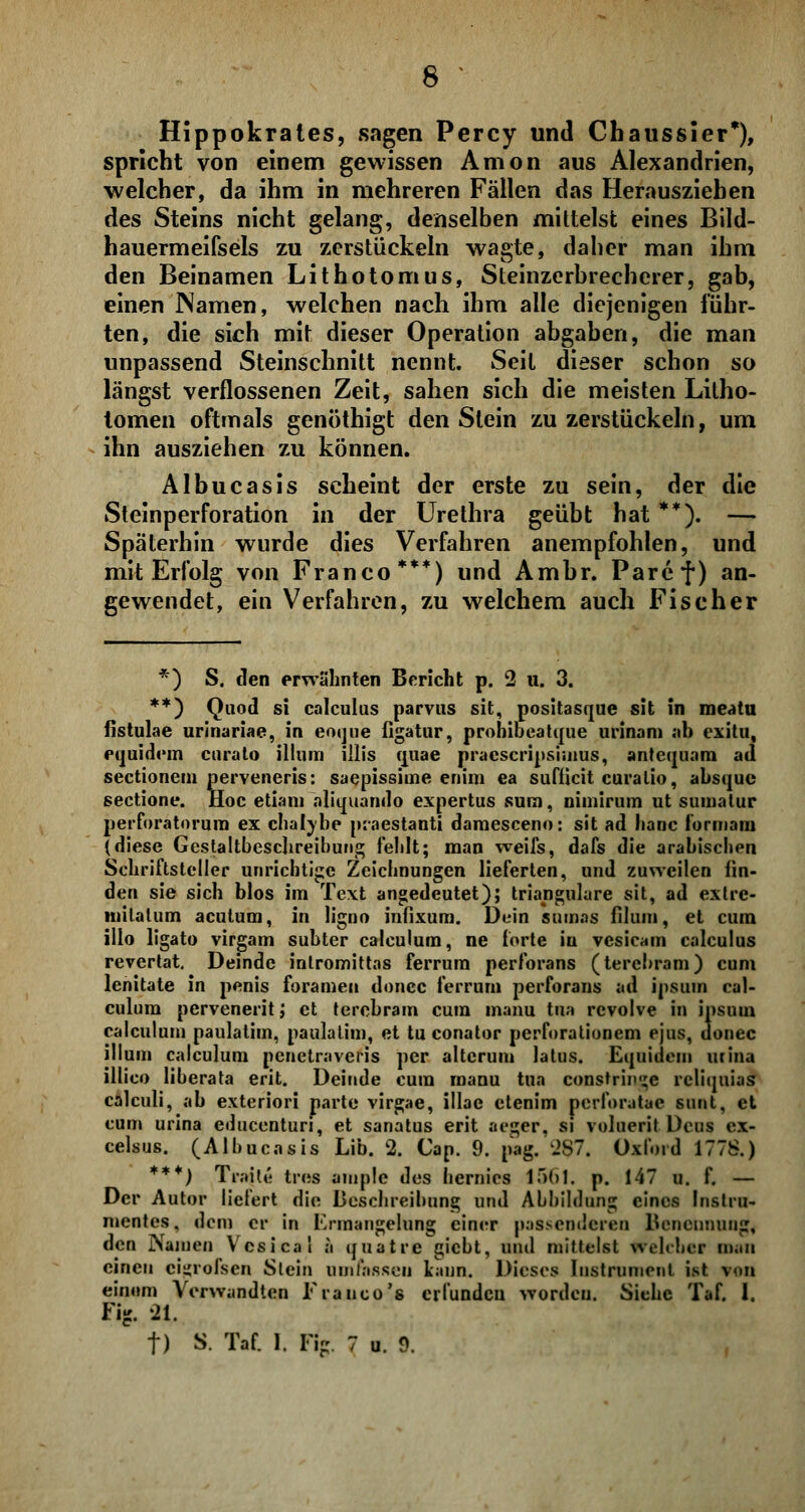 Hippokrates, sagen Percy und Chaussier*), spricht von einem gewissen Amon aus Alexandrien, welcher, da ihm in mehreren Fällen das Herausziehen des Steins nicht gelang, denselben mittelst eines Bild- hauermeifsels zu zerstückeln wagte, daher man ihm den Beinamen Lithotomus, Steinzerbrecherer, gab, einen JNamen, welchen nach ihm alle diejenigen führ- ten, die sich mit dieser Operation abgaben, die man unpassend Steinschnitt nennt. Seil dieser schon so längst verflossenen Zeit, sahen sich die meisten Litho- tomen oftmals genöthigt den Stein zu zerstückeln, um ihn ausziehen zu können. Albucasis scheint der erste zu sein, der die Steinperforation in der Urethra geübt hat **). — Späterhin wurde dies Verfahren anempfohlen, und mit Erfolg von Franco***) und Ambr. Paref) an- gewendet, ein Verfahren, zu welchem auch Fischer *) S. den erwähnten Bericht p. 2 u. 3. **) Quod si calculus parvus sit, positasque Sit in meatu fistulae urinariae, in eoque figatur, prohibeatque urinam ab exitu, equidem curato illum Ulis quae pracscripsimus, antequam ad sectionem perveneris: saepissiuie enim ea suflicit curalio, absque sectione. Hoc etiam aliquarido expertus surn, nimirum ut sumalur perforatorum ex chal\be praestanti damesceno: sit ad hanc iormam (diese Gestaltbeschreihung fehlt; man weifs, dafs die arabischen Schriftsteller unrichtige Zeichnungen lieferten, und zuweilen lin- den sie sich blos im Text angedeutet); trianguläre sit, ad exlrc- milatum acutum, in ligno infixum. Dein snmas filum, et cum illo ligato virgam subter calculum, ne forte iu vcsicam calculus revertat. Deinde inlromittas ferrum perforans (tercbram) cum lenitate in penis foramen donec ferrum perforans ad ipsuin cal- culum perveneritj et terebram cum manu tun rcvolve in ipsuui calculum paulatim, paulatim, et tu conator perforationem ejus, donec illum calculum pcnetraveris per alterum latus. Equidem urina illico liberata erit. Deinde cum manu tun constrii»';e rcliquias calculi, ab exteriori parte virgae, illae etenim perforatae sunt, et cum urina educenturi, et sanatus erit aeger, si voluerit. Deus cx- celsus. (Albucasis Lib. 2. Cap. 9. pag. 2S7. Oxford 1778.) ***) Traft« free ample des hernies 1561. p. 147 u. f. — Der Autor liefert die Beschreibung und Abbildung eines Instru- mentes, dem er in Ermangelung einer passenderen l»enennung, den Namen Vcsical a quatre giebt, und mittelst welcher man einen cigrofsen Stein umfassen kann. Dieses Instrument ist von einem Verwandten Tranco's erfunden worden. Siehe Taf. 1. Fig. 21. f) S. Taf. 1. Fig. 7 u. 9.