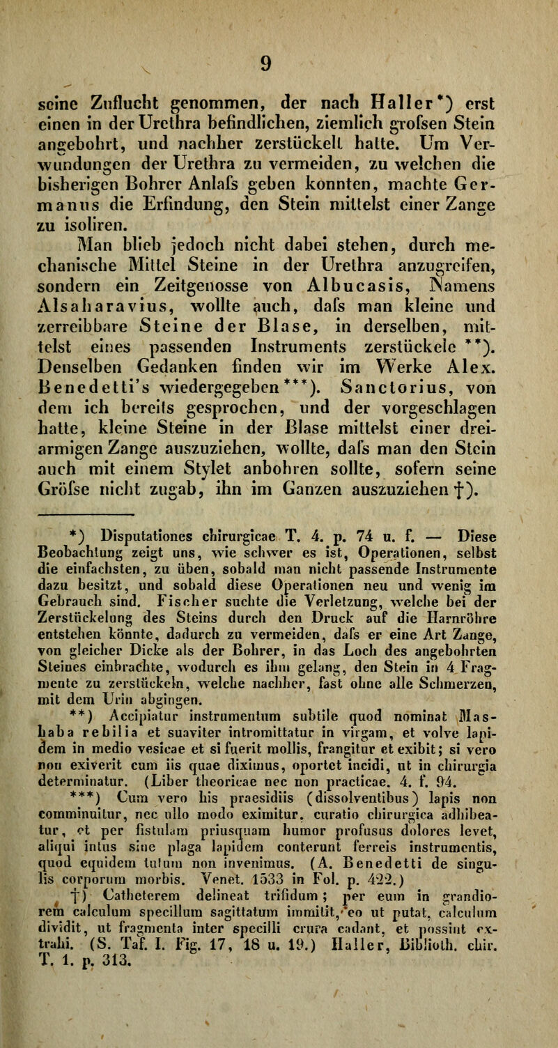 seine Zuflucht genommen, der nach Haller*) erst einen in der Urethra befindlichen, ziemlich grofsen Stein angebohrt, und nachher zerstückelt hatte. Um Ver- wundungen der Urethra zu vermeiden, zu welchen die bisherigen Bohrer Anlafs geben konnten, machte Ger- manus die Erfindung, den Stein mittelst einer Zange zu isoliren. Man blieb jedoch nicht dabei stehen, durch me- chanische Mittel Steine in der Urethra anzugreifen, sondern ein Zeitgenosse von Albucasis, iSamens Alsaharavius, wollte auch, dafs man kleine und zerreib bare Steine der Blase, in derselben, mit- telst eines passenden Instruments zerstückele **). Denselben Gedanken finden wir im Werke Alex. Benedetti's wiedergegeben***). Sanctorius, von dem ich bereits gesprochen, und der vorgeschlagen hatte, kleine Steine in der Blase mittelst einer drei- armigen Zange auszuziehen, wollte, dafs man den Stein auch mit einem Stylet anbohren sollte, sofern seine Gröfse nicht zugab, ihn im Ganzen auszuziehen f). *) Disputationes cliirurgicae T. 4. p. 74 u. f. — Diese Beobachtung zeigt uns, wie schwer es ist, Operationen, selbst die einfachsten, zu üben, sobald man nicht passende Instrumente dazu besitzt, und sobald diese Operationen neu und wenig im Gebrauch sind. Fischer suchte die Verletzung, welche bei der Zerstückelung des Steins durch den Druck auf die Harnröhre entstehen könnte, dadurch zu vermeiden, dafs er eine Art Zange, von gleicher Dicke als der Bohrer, in das Loch des angebohrten Steines einbrachte, wodurch es ihm gelang, den Stein in 4 Frag- mente zu zerstückeln, welche nachher, fast ohne alle Schmerzen, mit dem Urin abgingen. **) Accipiatur instrumentum subtile quod nominal Mas- haha rebilia et suaviter intromittatur in virgam, et volve lapi- dem in medio vesicae et si fuerit mollis, frangitur etexibit; si vero nou exiverit cum iis quae diximus, oportet ineidi, ut in chirurgia determinatus (Liber theoricae nee non practicae. 4. f. 94. ***) Cum vero bis praesidiis (dissolventibus) lapis non comminuitur, nee ullo modo eximitur. curatio chirurgica adhibea- tur, ot per fistulam priusquara humor profusus dolores levet, aliqui intus sine plaga lapidern conterunt ferreis instrumentis, quod cquidem tufuin non invenimus. (A. Benedetti de singu- lis corporum morbis. Venet. 1533 in Fol. p. 422.) J) Catheterem delineat trifidum ; per cum in grandio- rem calculum specillura sagittatum immilit,'*eo ut putat, calculnm dividit, ut fra^menta inter specilli crura cadant. et pnssint ox- trahi. (S. Taf. I. Fig. 17, 18 u. 19.) Haller, Bibüolh. chir.