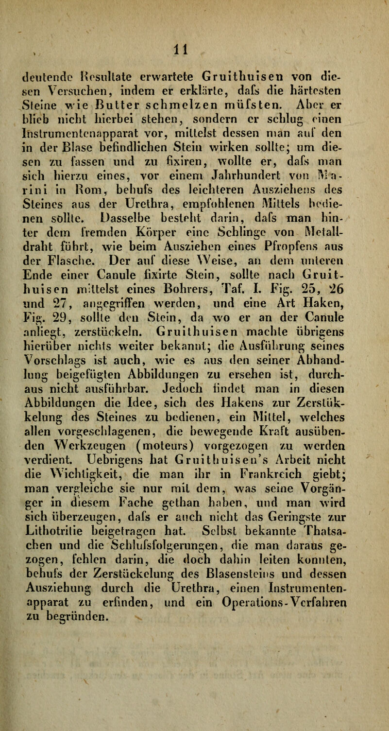 deutende Resultate erwartete Gruithuisen von die- sen Versuchen, indem er erklärte, dafs die härtesten Steine wie Butter schmelzen müfsten. Aber er blieb nicht hierbei stehen, sondern er schlug einen Instrumentenapparat vor, mittelst dessen man auf den in der Blase befindlichen Stein wirken sollte; um die- sen zu fassen und zu fixiren, wollte er, dafs man sieh hierzu eines, vor einem Jahrhundert von IVla- rini in Rom, bebufs des leichteren Ausziehens des Steines aus der Urethra, empfohlenen Mittels bedie- nen sollte. Dasselbe besteht darin, dafs man hin- ter dem fremden Körper eine Schlinge von Metall- draht führt, wie beim Ausziehen eines Pfropfens aus der Flasche. Der auf diese Weise, an dem unteren Ende einer Canule fixirte Stein, sollte nach Gruit- huisen mittelst eines Bohrers, Taf. I. Fig. 25, 26 und 27, angegriffen werden, und eine Art Haken, Fig. 29, sollte den Stein, da wo er an der Canule anliegt, zerstückeln. Gruithuisen machte übrigens hierüber nichts weiter bekannt; die Ausführung seines Vorschlags ist auch, wie es aus den seiner Abhand- lung beigefügten Abbildungen zu ersehen ist, durch- aus nicht ausführbar. Jedoch findet man in diesen Abbildungen die Idee, sich des Hakens zur Zerstük- kelung des Steines zu bedienen, ein Mittel, welches allen vorgeschlagenen, die bewegende Kraft ausüben- den Werkzeugen (moteurs) vorgezogen zu werden verdient. Uebrigens hat Gruithuisen's Arbeit nicht die Wichtigkeit, die man ihr in Frankreich giebt; man vergleiche sie nur mit dem, was seine Vorgän- ger in diesem Fache gethan haben, und man wird sich überzeugen, dafs er auch nicht das Geringste zur Lithotritie beigetragen hat. Selbst bekannte Thatsa- chen und die Sehlufsfolgerungen, die man daraus ge- zogen, fehlen darin, die doch dahin leiten konnten, hehufs der Zerstückelung des Blasensteins und dessen Ausziehung durch die Urethra, einen Instrumenten- apparat zu erfinden, und ein Operations-Verfahren zu begründen.