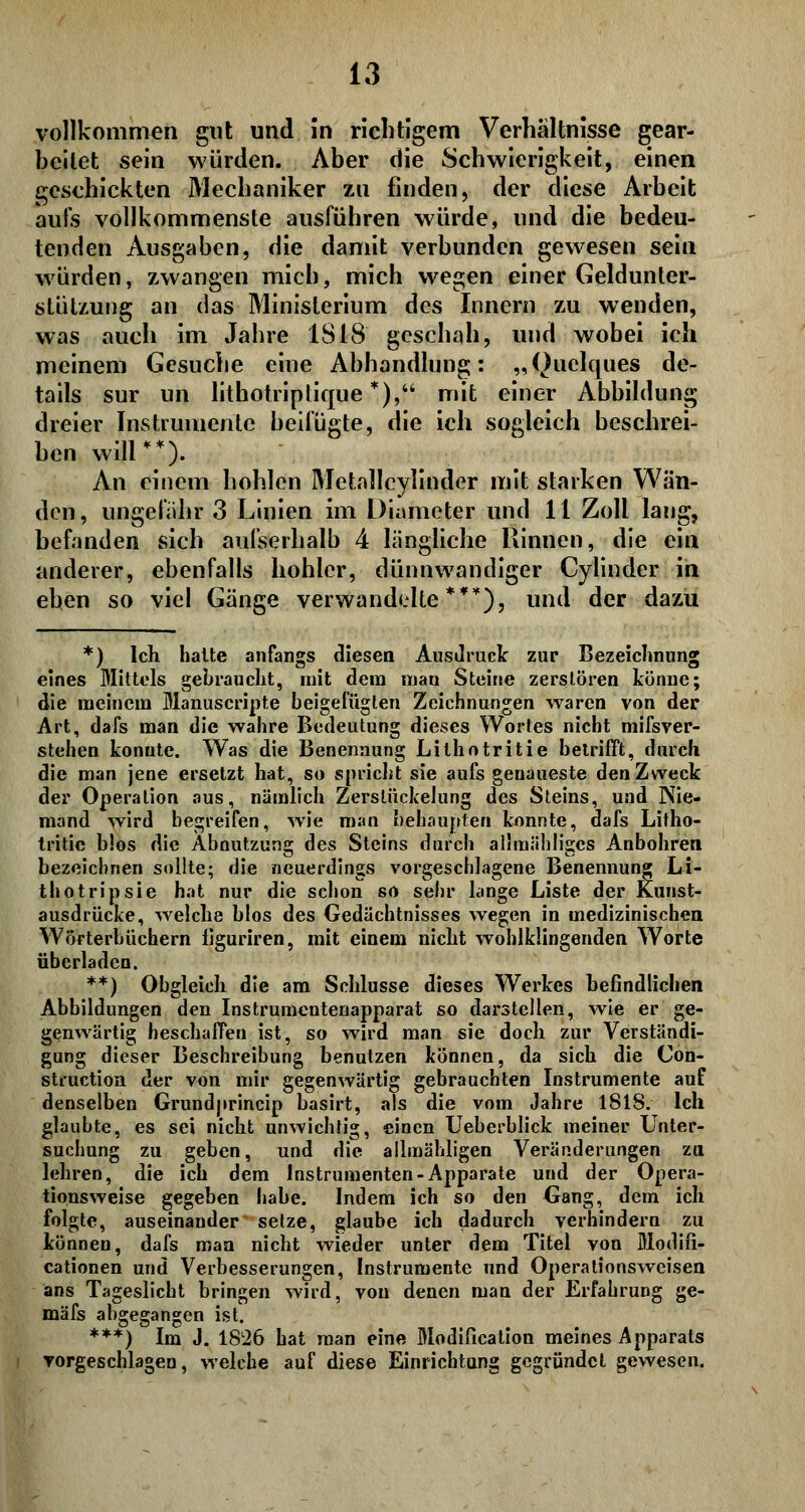 vollkommen gut und in richtigem Verhältnisse gear- beitet sein würden. Aber die Schwierigkeit, einen geschickten Mechaniker zu finden, der diese Arbeit aufs vollkommenste ausführen würde, und die bedeu- tenden Ausgaben, die damit verbunden gewesen sein würden, zwangen mich, mich wegen einer Geldunter- stülzung an das Ministerium des Innern zu wenden, was auch im Jahre IS 18 geschah, und wobei ich meinem Gesuche eine Abhandlung: „Quelques de- tails sur im lithotriptique *), mit einer Abbildung dreier Instrumente beifügte, die ich sogleich beschrei- ben will **.). An einem hohlen Metallcylinder mit starken Wän- den , ungefähr 3 Linien im Diameter und 11 Zoll laug, befanden sich aufserhalb 4 längliche Rinnen, die ein anderer, ebenfalls hohler, dünnwandiger Cylinder in eben so viel Gänge verwandelte**), und der dazu *) Ich halte anfangs diesen Ausdruck zur Bezeichnung eines Mittels gebraucht, mit dem man Steine zerstören könne; die meinem Manuscripte beigefügten Zeichnungen waren von der Art, dafs man die wahre Bedeutung dieses Wortes nicht mifsver- stehen konute. Was die Benennung Lilhotritie betrifft, durch die man jene ersetzt hat, so spricht sie aufs genaueste den Zweck der Operation aus, nämlich Zerstückelung des Steins, und Nie- mand wird begreifen, wie man behaupten konnte, dafs Litho- tritic b!os die Abnutzung des Steins durch allraähligcs Anbohren bezeichnen sollte; die neuerdings vorgeschlagene Benennung Li- thotripsie hat nur die schon so sehr lange Liste der Kunst- ausdrücke, welche blos des Gedächtnisses wegen in medizinischen Wörterbüchern liguriren, mit einem nicht wohlklingenden Worte überladen. **) Obgleich die am Schlüsse dieses Werkes befindlichen Abbildungen den Instrumentenapparat so darstellen, wie er ge- genwärtig beschaffen ist, so wird man sie doch zur Verständi- gung dieser Beschreibung benutzen können, da sich die Con- struction der von mir gegenwärtig gebrauchten Instrumente auf denselben Grundprincip basirt, als die vom Jahre 1818. Ich glauhte, es sei nicht unwichtig, einen Ueberblick meiner Unter- suchung zu geben, und die allmähligen Veränderungen zu lehren, die ich dem Instrumenten-Apparate und der Opera- tionsweise gegeben habe. Indem ich so den Gang, dem ich folgte, auseinander setze, glaube ich dadurch verhindern zu können, dafs man nicht wieder unter dem Titel von Blodifi- cationen und Verbesserungen, Instrumente und Operationsweisen ans Tageslicht bringen wird, von denen man der Erfahrung ge- mäfs abgegangen ist. ***) Im J. 1826 hat man eine Modification meines Apparats vorgeschlagen, welche auf diese Einrichtung gegründet gewesen.