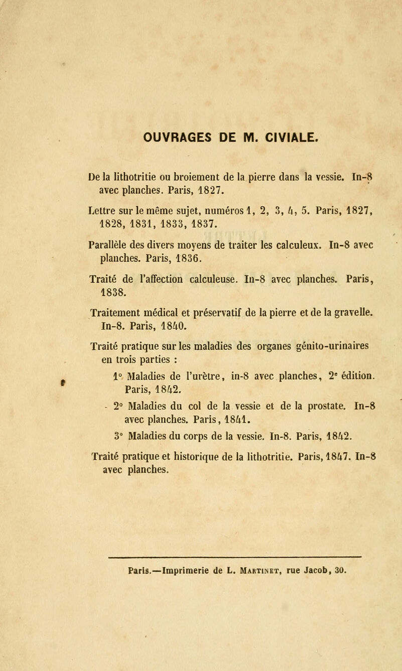 OUVRAGES DE M. C1VIALE. De la lithotritie ou broiement de la pierre dans la vessie. In-8 avec planches. Paris, 1827. Lettre sur le même sujet, numéros 1, 2, 3, 4, 5. Paris, 1827, 1828, 1831, 1833, 1837. Parallèle des divers moyens de traiter les calculeux. In-8 avec planches. Paris, 1836. Traité de l'affection calculeuse. In-8 avec planches. Paris, 1838. Traitement médical et préservatif de la pierre et de la gravelle. In-8. Paris, 1840. Traité pratique sur les maladies des organes génito-urinaires en trois parties : 1° Maladies de l'urètre, in-8 avec planches, 2e édition. Paris, 1842. - 2° Maladies du col de la vessie et de la prostate. In-8 avec planches. Paris, 1841. 3° Maladies du corps de la vessie. In-8. Paris, 1842. Traité pratique et historique de la lithotritie. Paris, 1847. In-8 avec planches. Paris.—Imprimerie de L. Martinet, rue Jacob, 30.