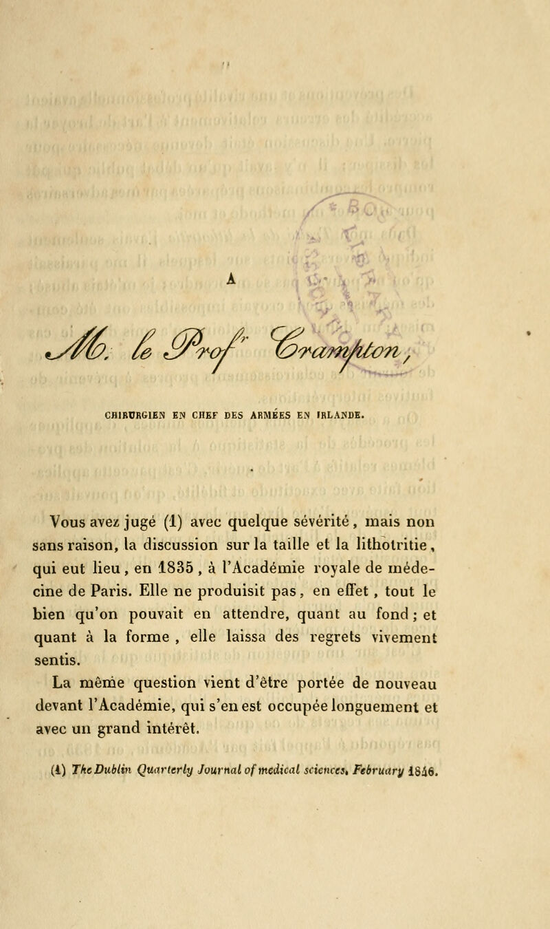 *yrù?. ce &rof?~ &ram/tion, CHIRURGIEN EN CHEF DES ARMEES EN IRLANDE. Vous avez jugé (1) avec quelque sévérité, mais non sans raison, la discussion sur la taille et la litholritie, qui eut lieu , en 1835 , à l'Académie royale de méde- cine de Paris. Elle ne produisit pas, eu effet , tout le bien qu'on pouvait en attendre, quant au fond ; et quant à la forme , elle laissa des regrets vivement sentis. La même question vient d'être portée de nouveau devant l'Académie, qui s'en est occupée longuement et avec un grand intérêt.