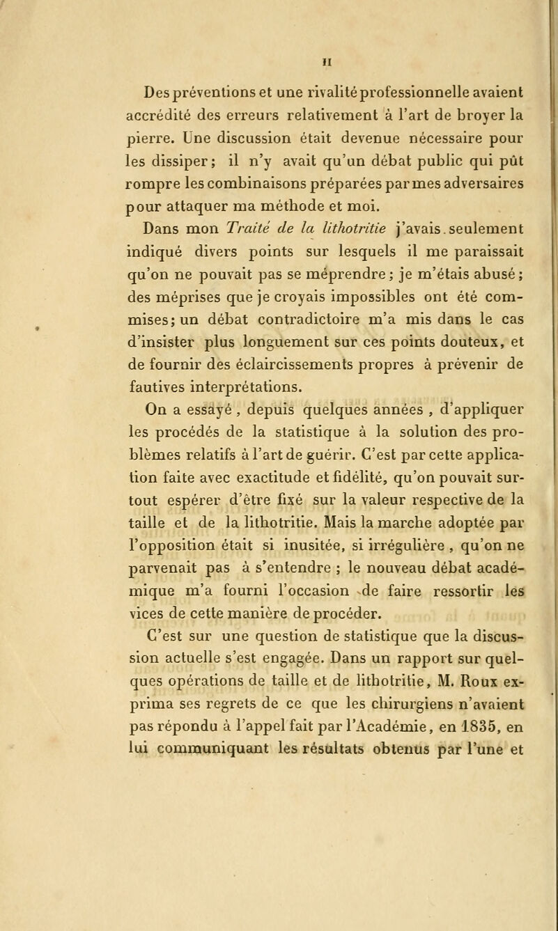 Des préventions et une rivalité professionnelle avaient accrédité des erreurs relativement à l'art de broyer la pierre. Une discussion était devenue nécessaire poul- ies dissiper; il n'y avait qu'un débat public qui pût rompre les combinaisons préparées pannes adversaires pour attaquer ma méthode et moi. Dans mon Traité de la Uthotritie j'avais.seulement indiqué divers points sur lesquels il me paraissait qu'on ne pouvait pas se méprendre; je m'étais abusé; des méprises que je croyais impossibles ont été com- mises; un débat contradictoire m'a mis dans le cas d'insister plus longuement sur ces points douteux, et de fournir des éclaircissements propres à prévenir de fautives interprétations. On a essayé , depuis quelques années , d'appliquer les procédés de la statistique à la solution des pro- blèmes relatifs à l'art de guérir. C'est par cette applica- tion faite avec exactitude et fidélité, qu'on pouvait sur- tout espérer d'être fixé sur la valeur respective de la taille et de la lithotritie. Mais la marche adoptée par l'opposition était si inusitée, si irrégulière , qu'on ne parvenait pas à s'entendre ; le nouveau débat acadé- mique m'a fourni l'occasion de faire ressortir les vices de cette manière de procéder. C'est sur une question de statistique que la discus- sion actuelle s'est engagée. Dans un rapport sur quel- ques opérations de taille et de lithotritie, M. Roux ex- prima ses regrets de ce que les chirurgiens n'avaient pas répondu à l'appel fait par l'Académie, en 1835, en lui communiquant les résultats obtenus par l'une et