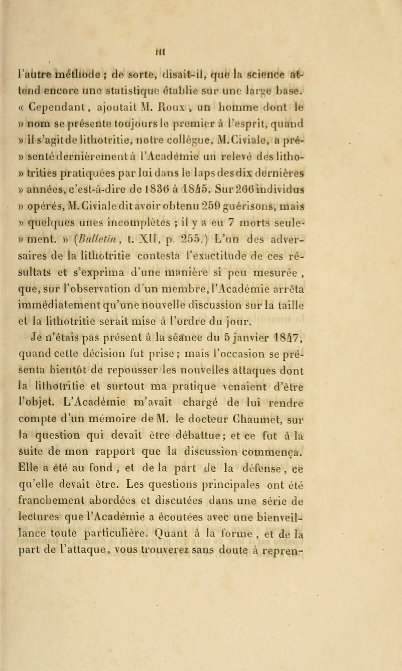 l'autre méthode ; de sorte, disait-il, que la science at- tend encore une statistique établi»; sur un< lar-e hase. <( Cependant, ajoutait M. Houx , un homme dont le » nom se présente toujours le premier à l'esprit, quand » il s'agitde lithotritie, notre collègue, M.Civiale, a pré- )> scnlédernièrement à l'Académie un relevé dcslitho- » trities pratiquées par lui dans le laps des dix dernières ■» années, c'est-à-dire de 1S36 à lSZiô. Sur :1<5(3individus » opérés, M. Giviale dit avoir obtenu 259guérisons, mais » quelques unes incomplètes ; il y a eu 7 morts seule- » ment. » [Bulletin, t. XII, p. 255.) L'un des adver- saires de la lithotritie contesta l'exactitude de ces ré- sultats et s'exprima d'une manière si peu mesurée , que, sur l'observation d'un membre, l'Académie arrêta immédiatement qu'une nouvelle discussion sur la taille et la lithotritie serait mise à l'ordre du jour. Je n'étais pas présent à la séance du 5 janvier 18/17, quand cette décision fut prise; mais l'occasion se pré- senta bientôt de repousser les nouvelles attaques dont la lithotritie et surtout ma pratique venaient d'être l'objet. L'Académie m'avait chargé de lui rendre compte d'un mémoire de M. le docteur Chaumet, sur la question qui devait être débattue; et ce fut à la suite de mon rapport que la discussion commença. Elle a été au fond , et de la part de la défense, ce qu'elle devait être. Les questions principales ont été franchement abordées et discutées dans une série de lectures que l'Académie a écoutées avec une bienveil- lance toute particulière. Quant à la forme , et de la part de l'attaque, vous trouverez sans doute à repren-