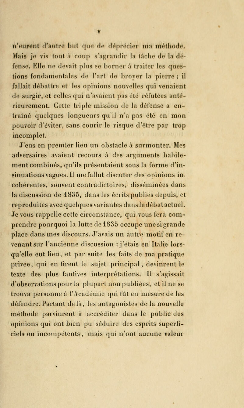 n'eurent d'antre bul que de déprécier ma méthode. Mais je vis tout ;'i coup s'agrandir la tâche dé la dé- fense'. Elle ne devait plus se borner à traiter les ques- tions fondamentales de l'art de broyer la pierre ; il fallait débattre et les opinions nouvelles qui venaient de surgir, et celles qui n'avaient pas été réfutées anté- rieurement. Cette triple mission de la défense a en- traîné quelques longueurs qu'il n'a pas été en mon pouvoir d'éviter, sans courir le risque d'être par trop incomplet. J'eus en premier lieu un obstacle à surmonter. Mes adversaires avaient recours à des arguments habile- ment combinés, qu'ils présentaient sous la forme d'in- sinuations vagues. Il me fallut discuter des opinions in. cohérentes, souvent contradictoires, disséminées dans la discussion de 1835, dans les écrits publiés depuis, et reproduites avec quelques variantes dansledébalactuel. Je vous rappelle cette circonstance, qui vous fera com- prendre pourquoi la lutte de 1835 occupe une si grande place dans mes discours. J'avais un autre motif en re- venant sur l'ancienne discussion : j'étais en Italie lors- qu'elle eut lieu, et par suite les faits de ma pratique privée, qui en firent le sujet principal, devinrent le texte des plus fautives interprétations. Il s'agissait d'observations pour la plupart non publiées, et il ne se trouva personne à l'vlcadémie qui fût en mesure de les défendre.Partant delà, les antagonistes de la nouvelle méthode parvinrent à accréditer dans le public des opinions qui ont bien pu séduire des esprits superfi- ciels ou incompétents, mais qui n'ont aucune valeur