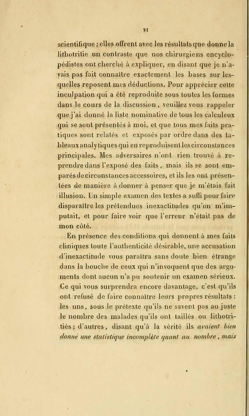 scientifique ; elles offrent avec les résultats que donne la lithotritie un contraste que nos chirurgiens encyclo- pédistes ont cherché à expliquer, en disant que je n'a- vais pas fait connaître exactement les bases sur les- quelles reposent mes déductions. Pour apprécier cette inculpation qui a été reproduite sous toutes les formes dans le cours de la discussion , veuillez vous rappeler que j'ai donné la liste nominative de lous les calculeux qui se sont présentés à moi, et que tous mes faits pra- tiques sont relatés et exposés par ordre clans des ta- bleauxanalytiquesquienreproduisentlescirconstances principales. Mes adversaires n'ont rien trouvé à re- prendre dans l'exposé des faits, mais ils se sont em- parés decirconstances accessoires, et ils les ont présen- tées de manière à donner à penser que je m'étais fait illusion. Un simple examen des textes a suffi pour faire disparaître les prétendues inexactitudes qu'on m'im- putait, et pour faire voir que l'erreur n'était pas de mon côté. En présence des conditions qui donnent à mes faits cliniques toute l'authenticité désirable, une accusation d'inexactitude vous paraîtra sans doute bien étrange dans la bouche de ceux qui n'invoquent que des argu- ments dont aucun n'a pu soutenir un examen sérieux. Ce qui vous surprendra encore davantage, c'est qu'ils ont refusé de faire connaître leurs propres résultats : les uns, sous le prétexte qu'ils ne savent pas au juste le nombre des malades qu'ils ont taillés ou lithotri- tiés ; d'autres, disant qu'à la vérité ils avaient bien donné une statistique incomplète quant au nombre , mais