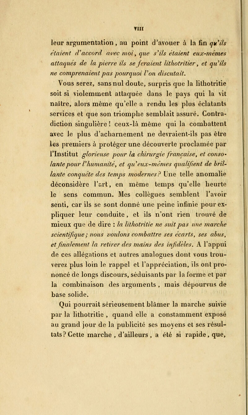 THI leur argumentation, au point d'avouer à la fin qu'ils étaient d'accord avec moi, que s'ils étaient eux-mêmes attaqués de la pierre ils se feraient lithotritier, et qu'ils ne comprenaient pas pourquoi l'on discutait. Vous serez, sans nul doute, surpris que la lithotritie soit si violemment attaquée dans le pays qui la vit naître, alors même qu'elle a rendu les plus éclatants services et que son triomphe semblait assuré. Contra- diction singulière ! ceux-là même qui la combattent avec le plus d'acharnement ne devraient-ils pas être les premiers à protéger une découverte proclamée par l'Institut glorieuse pour la chirurgie française, et conso- lante pour V humanité, et qu'eux-mêmes qualifient de bril- lante conquête des temps modernes? Une telle anomalie déconsidère l'art, en même temps qu'elle heurte le sens commun. Mes collègues semblent l'avoir senti, car ils se sont donné une peine infinie pour ex- pliquer leur conduite, et ils n'ont rien trouvé de mieux que de dire : la lithotritie ne suit pas une marche scientifique; nous voulons combattre ses écarts, ses abus, et finalement la retirer des mains des infidèles. A l'appui de ces allégations et autres analogues dont vous trou- verez plus loin le rappel et l'appréciation, ils ont pro- noncé de longs discours, séduisants par la forme et par la combinaison des arguments , mais dépourvus de base solide. Qui pourrait sérieusement blâmer la marche suivie par la lithotritie , quand elle a constamment exposé au grand jour de la publicité ses moyens et ses résul- tats? Cette marche , d'ailleurs , a été si rapide , que,