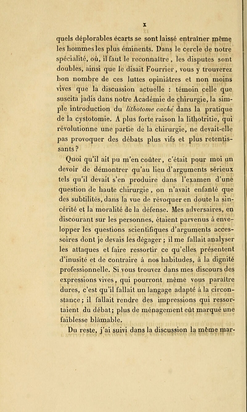 quels déplorables écarts se sont laissé entraîner même les hommes les plus éminents. Dans le cercle de notre spécialité, où, il faut le reconnaître , les disputes sont doubles, ainsi que le disait Fourrier, vous y trouverez bon nombre de ces luttes opiniâtres et non moins vives que la discussion actuelle : témoin celle que suscita jadis dans notre Académie de chirurgie, la sim- ple introduction du lithotome caché dans la pratique de la cystotomie. A plus forte raison la lithotritie, qui révolutionne une partie de la chirurgie, ne devait-elle pas provoquer des débats plus vifs et plus retentis- sants ? Quoi qu'il ait pu m'en coûter, c'était pour moi un devoir de démontrer qu'au lieu d'arguments sérieux tels qu'il devait s'en produire dans l'examen d'une question de haute chirurgie , on n'avait enfanté que des subtilités, dans la vue do révoquer en doute la sin- cérité et la moralité de la défense. Mes adversaires, en discourant sur les personnes, étaient parvenus à enve- lopper les questions scientifiques d'arguments acces- soires dont je devais les dégager ; il me fallait analyser les attaques et faire ressortir ce qu'elles présentent d'inusité et de contraire à nos habitudes, à la dignité professionnelle. Si vous trouvez dans mes discours des expressions vives, qui pourront même vous paraître dures, c'est qu'il fallait un langage adapté à la circon- stance ; il fallait rendre des impressions qui ressor- taient du débat; plus de ménagement eût marqué une faiblesse blâmable. Du reste, j'ai suivi dans la discussion la même mar-