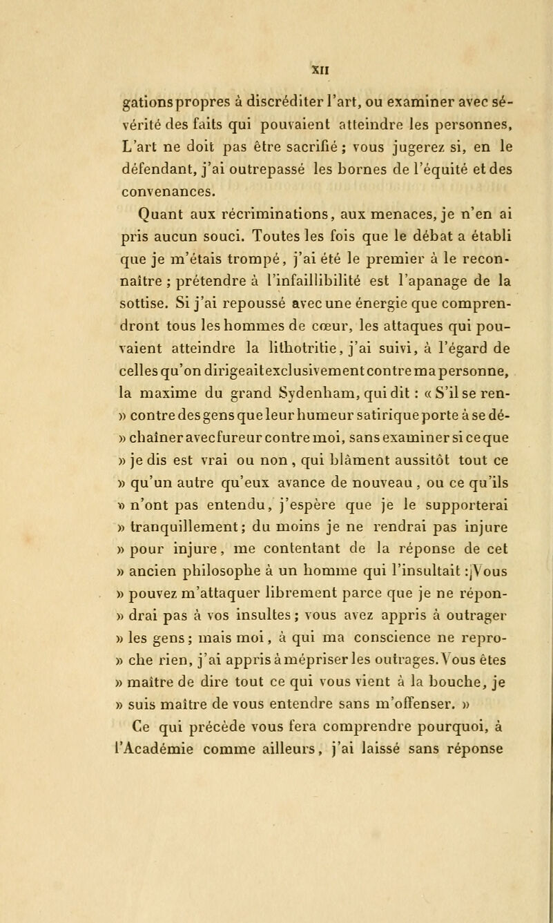 gâtions propres à discréditer l'art, ou examiner avec sé- vérité des faits qui pouvaient atteindre les personnes. L'art ne doit pas être sacrifié; vous jugerez si, en le défendant, j'ai outrepassé les bornes de l'équité et des convenances. Quant aux récriminations, aux menaces, je n'en ai pris aucun souci. Toutes les fois que le débat a établi que je m'étais trompé, j'ai été le premier à le recon- naître ; prétendre à l'infaillibilité est l'apanage de la sottise. Si j'ai repoussé avec une énergie que compren- dront tous les hommes de cœur, les attaques qui pou- vaient atteindre la lithotritie, j'ai suivi, à l'égard de celles qu'on dirigeaitexclusivementcontremapersonne, la maxime du grand Sydenham, qui dit : «S'ilseren- » contre des gens que leur humeur satirique porte à se dé- » chaîner avecfureur contre moi, sans examiner si ce que » je dis est vrai ou non , qui blâment aussitôt tout ce » qu'un autre qu'eux avance de nouveau , ou ce qu'ils » n'ont pas entendu, j'espère que je le supporterai » tranquillement; du moins je ne rendrai pas injure » pour injure, me contentant de la réponse de cet » ancien philosophe à un homme qui l'insultait :>Vous » pouvez m'attaquer librement parce que je ne répon- » drai pas à vos insultes ; vous avez appris à outrager » les gens ; mais moi, à qui ma conscience ne repro- » che rien, j'ai appris à mépriser les outrages. A ous êtes » maître de dire tout ce qui vous vient à la bouche, je » suis maître de vous entendre sans m'offenser. » Ce qui précède vous fera comprendre pourquoi, à l'Académie comme ailleurs, j'ai laissé sans réponse