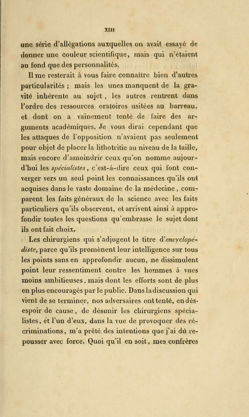 une série d'allégations auxquelles on avait essayé de donner une couleur scientifique, mais qui n'étaient au fond que des personnalités. lime resterait à vous faire connaître bien d'autres particularités ; mais les unes manquent de la gra- vité inhérente au sujet , les autres rentrent dans l'ordre des ressources oratoires usitées au barreau, et dont on a vainement tenté de faire des ar- guments académiques. Je vous dirai cependant que les attaques de l'opposition n'avaient pas seulement pour objet de placer la lithotritie au niveau de la taille, mais encore d'amoindrir ceux qu'on nomme aujour- d'hui les spécialistes, c'est-à-dire ceux qui font con- verger vers un seul point les connaissances qu'ils ont acquises dans le vaste domaine de la médecine, com- parent les faits généraux de la science avec les faits particuliers qu'ils observent, et arrivent ainsi à appro- fondir toutes les questions qu'embrasse le sujet dont ils ont fait choix. Les chirurgiens qui s'adjugent le titre d'encyclopé- diste, parce qu'ils promènent leur intelligence sur tous les points sans en approfondir aucun, ne dissimulent point leur ressentiment contre les hommes à vues moins ambitieuses, mais dont les efforts sont de plus en plus encouragés par le public. Dans la discussion qui vient de se terminer, nos adversaires ont tenté, en dés- espoir de cause, de désunir les chirurgiens spécia- listes, et l'un d'eux, dans la vue de provoquer des ré- criminations, m'a prêté des intentions que j'ai dû re- pousser avec force. Quoi qu'il en soit, mes confrères