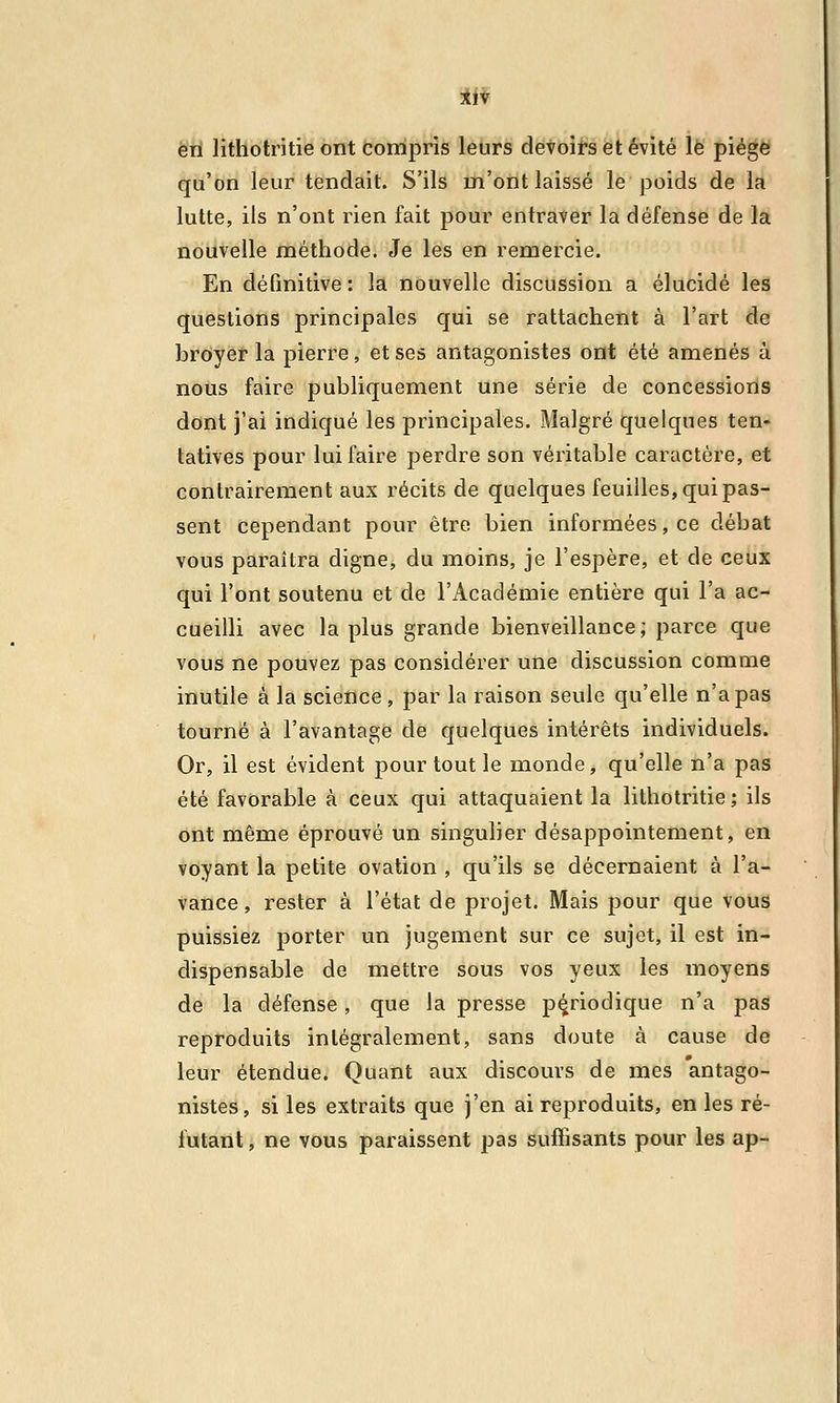 en lithotritie ont compris leurs devoirs et évité le piège qu'on leur tendait. S'ils m'ont laissé le poids de la lutte, ils n'ont rien fait pour entraver la défense de la nouvelle méthode. Je les en remercie. En définitive : la nouvelle discussion a élucidé les questions principales qui se rattachent à l'art de broyer la pierre, et ses antagonistes ont été amenés à nous faire publiquement une série de concessions dont j'ai indiqué les principales. Malgré quelques ten- tatives pour lui faire perdre son véritable caractère, et contrairement aux récits de quelques feuilles, qui pas- sent cependant pour être bien informées, ce débat vous paraîtra digne, du moins, je l'espère, et de ceux qui l'ont soutenu et de l'Académie entière qui l'a ac- cueilli avec la plus grande bienveillance; parce que vous ne pouvez pas considérer une discussion comme inutile à la science , par la raison seule qu'elle n'a pas tourné à l'avantage de quelques intérêts individuels. Or, il est évident pour tout le monde, qu'elle n'a pas été favorable à ceux qui attaquaient la lithotritie; ils ont même éprouvé un singulier désappointement, en voyant la petite ovation , qu'ils se décernaient à l'a- vance, rester à l'état de projet. Mais pour que vous puissiez porter un jugement sur ce sujet, il est in- dispensable de mettre sous vos yeux les moyens de la défense , que Ja presse périodique n'a pas reproduits intégralement, sans doute à cause de leur étendue. Quant aux discours de mes antago- nistes, si les extraits que j'en ai reproduits, en les ré- futant , ne vous paraissent pas suffisants pour les ap-