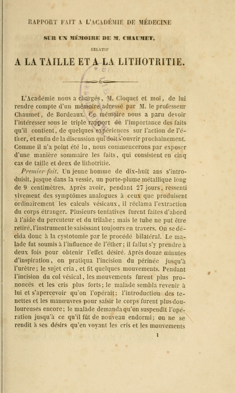 RAPPORT FAIT A L'ACADÉMIE DE MÉDEGDfE SIU UN MEMOIRE DE M. CHAI JIET, :.f.i.\tif A LA TAILLE ET A LA LITHOTRITIE L'Académie nous a chargés, M. Cloquet et moi, de lui rendre compte d'un mémoire adressé par M. le professeur Chaumet, de Bordeaux. Ce mémoire nous a paru devoir l'intéresser sous le triple rapport de l'importance des faits qu'il contient, de quelques expériences sur l'action de l'é- ther, et enfin de la discussion qui doit s'ouvrir prochainement. Comme il n'a point été lu, nous commencerons par exposer d'une manière sommaire les faits, qui consistent en cinq cas de taille et deux de lilhotrilie. Premier fait. Un jeune homme de dix-huit ans s'intro- duisit, jusque dans la vessie, un porte-plume métallique long de 9 centimètres. Après avoir, pendant 27 jours, ressenti vivement des symptômes analogues à ceux que produisent ordinairement les calculs vésicaux, il réclama l'extraction du corps étranger. Plusieurs tentatives furent faites d'abord à l'aide du percuteur et du trilahe: mais le tube ne put être retiré, l'instrumentle saisissant toujours en travers. On se dé- cida donc à la eystotomie par le procédé bilatéral. Le ma- lade fut soumis à l'influence de l'éther ; il fallut s'y prendre à deux fois pour obtenir l'effet désiré. Après douze minutes d'inspiration, on pratiqua l'incision du périnée jusqu'à l'urètre; le sujet cria, et fit quelques mouvements. Pendant l'incision du col vésical, les mouvements furent plus pro- noncés et les cris plus forts; le malade sembla revenir à lui et s'apercevoir qu'on l'opérait: l'introduction des te- nettes et les manœuvres pour saisir le corps furent plus dou- loureuses encore; le malade demanda qu'on suspendit l'opé- ration jusqu'à ce qu'il fût de nouveau endormi: ou ne se rendit à ses désirs qu'en voyant les cris et les mouvements 1