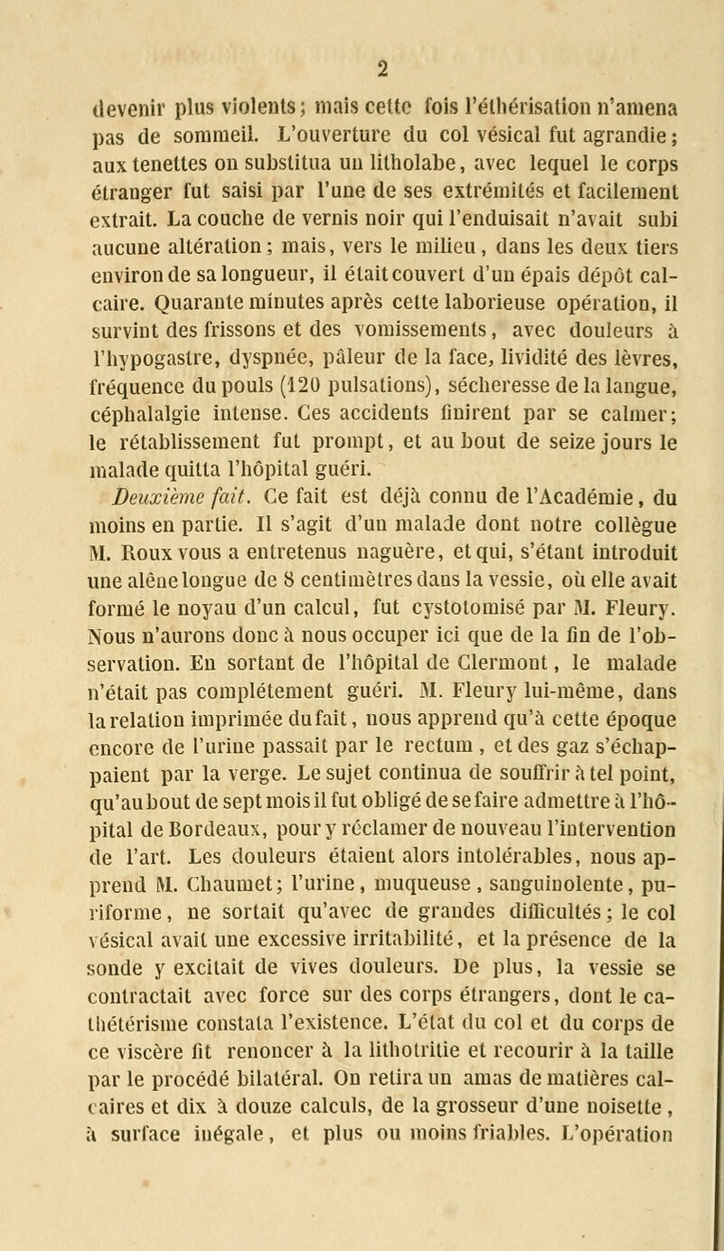 devenir plus violents; mais cette fois l'élhérisation n'amena pas de sommeil. L'ouverture du col vésical fut agrandie ; aux tenettes on substitua un litholabe, avec lequel le corps étranger fut saisi par l'une de ses extrémités et facilement extrait. La couche de vernis noir qui l'enduisait n'avait subi aucune altération; mais, vers le milieu, dans les deux tiers environ de sa longueur, il était couvert d'un épais dépôt cal- caire. Quarante minutes après cette laborieuse opération, il survint des frissons et des vomissements, avec douleurs a l'hypogaslre, dyspnée, pâleur de la face, lividité des lèvres, fréquence du pouls (120 pulsations), sécheresse de la langue, céphalalgie intense. Ces accidents finirent par se calmer; le rétablissement fut prompt, et au bout de seize jours le malade quitta l'hôpital guéri. Deuxième fait. Ce fait est déjà connu de l'Académie, du moins en partie. Il s'agit d'un malade dont notre collègue M. Roux vous a entretenus naguère, et qui, s'étant introduit une alêne longue de 8 centimètres dans la vessie, où elle avait formé le noyau d'un calcul, fut cystotomisé par M. Fleury. Nous n'aurons donc à nous occuper ici que de la fin de l'ob- servation. En sortant de l'hôpital de Glermont, le malade n'était pas complètement guéri. M. Fleury lui-même, dans la relation imprimée du fait, nous apprend qu'a cette époque encore de l'urine passait par le rectum , et des gaz s'échap- paient par la verge. Le sujet continua de souffrir a tel point, qu'au bout de sept mois il fut obligé de se faire admettre a l'hô- pital de Bordeaux, pour y réclamer de nouveau l'intervention de l'art. Les douleurs étaient alors intolérables, nous ap- prend M. Chaumet; l'urine, muqueuse, sanguinolente, pu- riforme, ne sortait qu'avec de grandes difficultés ; le col vésical avait une excessive irritabilité, et la présence de la sonde y excitait de vives douleurs. De plus, la vessie se contractait avec force sur des corps étrangers, dont le ca- tliétérisme constata l'existence. L'état du col et du corps de ce viscère fit renoncer à la lithotritie et recourir à la taille par le procédé bilatéral. On relira un amas de matières cal- caires et dix à douze calculs, de la grosseur d'une noisette, à surface inégale, et plus ou moins friables. L'opération