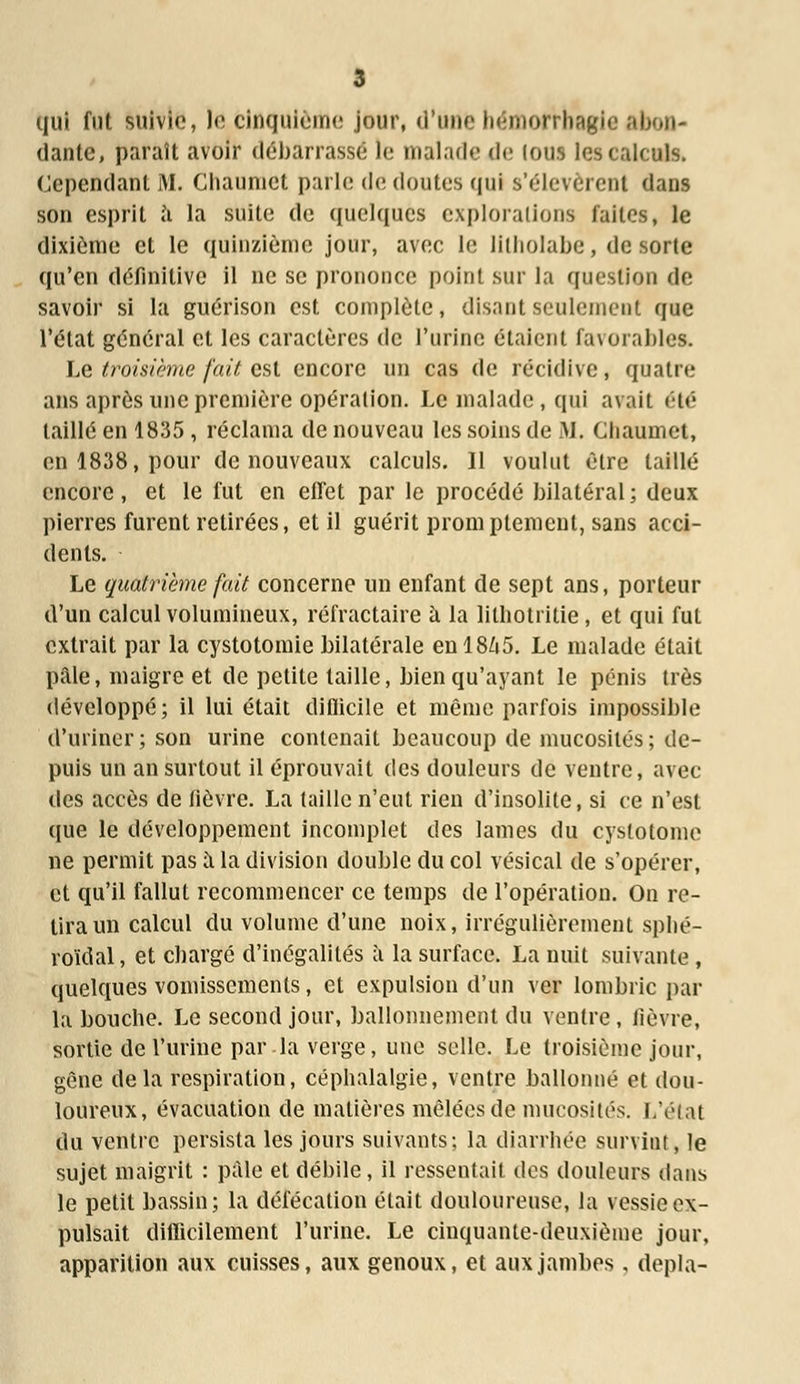 qui fut suivie, le cinquième jour, d'une hëmorrhagie ab dante, paraît avoir débarrassé le malade de Ions les calculs. Cependant M. Chauniet parle de doutes qui s'élevèrent dans son esprit h la suite de quelques explorations laites, le dixième et le quinzième jour, avec le litholabe, de sorte qu'en définitive il ne se prononce point sur la question de savoir si la guérison est complète, disant seulement que l'état général et les caractères de l'urine étaient favorables. Le troisième fait est encore un cas de récidive, quatre ans après une première opération. Le malade, qui avait été taillé en 1835 , réclama de nouveau les soins de M. Cliaumet, en 1838, pour de nouveaux calculs. Il voulut être taillé encore, et le fut en effet par le procédé bilatéral; deux pierres furent retirées, et il guérit promptement, sans acci- dents. Le quatrième fait concerne un enfant de sept ans, porteur d'un calcul volumineux, réfractaire à la litliotritie, et qui fut extrait par la cystotomie bilatérale enl8Zi5. Le malade était pâle, maigre et de petite taille, bien qu'ayant le pénis très développé; il lui était diflicile et même parfois impossible d'uriner ; son urine contenait beaucoup de mucosités ; de- puis un an surtout il éprouvait des douleurs de ventre, avec des accès de lièvre. La (aille n'eut rien d'insolite, si ce n'est que le développement incomplet des lames du cystotome ne permit pas à la division double du col vésical de s'opérer, et qu'il fallut recommencer ce temps de l'opération. On re- tira un calcul du volume d'une noix, irrégulièrement spbé- roïdal, et charge d'inégalités à la surface. La nuit suivante , quelques vomissements, et expulsion d'un ver lombric par la bouche. Le second jour, ballonnement du ventre, fièvre, sortie de l'urine par la verge, une selle. Le troisième jour, gêne delà respiration, céphalalgie, ventre ballonné et dou- loureux, évacuation de matières mêlées de mucosités. L'état du ventre persista les jours suivants; la diarrhée survint, le sujet maigrit : pâle et débile, il ressentait des douleurs dans le petit bassin; la défécation était douloureuse, la vessie ex- pulsait difficilement l'urine. Le cinquante-deuxième jour, apparition aux cuisses, aux genoux, et aux jambes , depla-