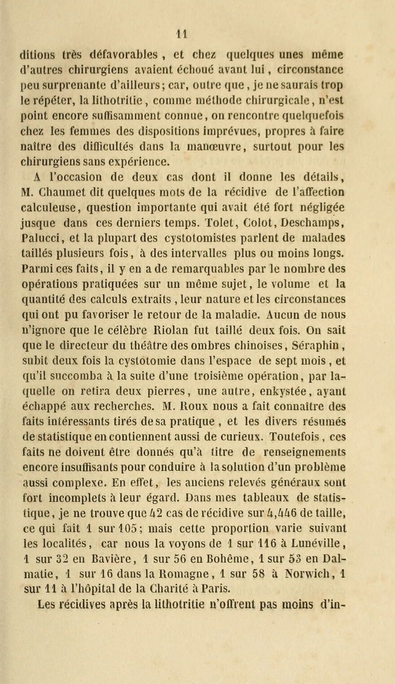 dltlons très défavorables , et chez quelques unes même d'autres chirurgiens avaient échoué avant lui, circonstance peu surprenante d'ailleurs; car, outre que , je ne saurais trop le répéter, la lithotritie, comme méthode chirurgicale, n'est point encore suffisamment connue, on rencontre quelquefois chez les femmes des dispositions imprévues, propres à faire naître des difficultés dans la manœuvre, surtout pour les chirurgiens sans expérience. A l'occasion de deux cas dont il donne les détails, M. Chaumet dit quelques mots de la récidive de l'affection calculeuse, question importante qui avait été fort négligée jusque dans ces derniers temps. Tolet, Colot, Deschamps, Palucci, et la plupart des cystotomistes parlent de malades taillés plusieurs fois, à des intervalles plus ou moins longs. Parmi ces faits, il y en a de remarquables par le nombre des opérations pratiquées sur un même sujet, le volume et la quantité des calculs extraits , leur nature et les circonstances qui ont pu favoriser le retour de la maladie. Aucun de nous n'ignore que le célèbre Riolan fut taillé deux fois. On sait que le directeur du théâtre des ombres chinoises, Séraphin , subit deux fois la cystotomie clans l'espace de sept mois, et qu'il succomba à la suite d'une troisième opération, par la- quelle on retira deux pierres, une autre, enkystée, ayant échappé aux recherches. M. Roux nous a fait connaître des faits intéressants tirés de sa pratique , et les divers résumés de statistique en contiennent aussi de curieux. Toutefois, ces faits ne doivent être donnés qu'à titre de renseignements encore insuffisants pour conduire à la solution d'un problème aussi complexe. En effet, les anciens relevés généraux sont fort incomplets à leur égard. Dans mes tableaux de statis- tique, je ne trouve que U2 cas de récidive sur U,UUd de taille, ce qui fait 1 sur 105; mais cette proportion varie suivant les localités, car nous la voyons de 1 sur 116 à Lunéville, 1 sur 32 en Bavière, 1 sur 56 en Bohême, 1 sur 53 en Dal- matie, 1 sur 16 dans la Romagne, 1 sur 58 à Norwich, 1 sur 11 à l'hôpital de la Charité à Paris. Les récidives après la lithotritie n'offrent pas moins d'in-