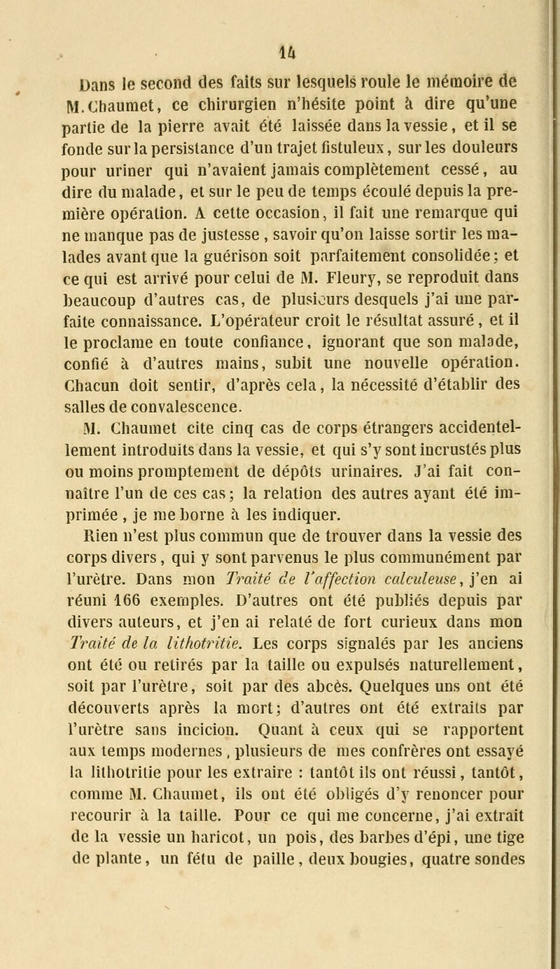 Dans le second des faits sur lesquels roule le mémoire de M. Chaumet, ce chirurgien n'hésite point à dire qu'une partie de la pierre avait été laissée dans la vessie, et il se fonde sur la persistance d'un trajet fistuleux, sur les douleurs pour uriner qui n'avaient jamais complètement cessé, au dire du malade, et sur le peu de temps écoulé depuis la pre- mière opération. A cette occasion, il fait une remarque qui ne manque pas de justesse , savoir qu'on laisse sortir les ma- lades avant que la guérison soit parfaitement consolidée; et ce qui est arrivé pour celui de M. Fleury, se reproduit dans beaucoup d'autres cas, de plusieurs desquels j'ai une par- faite connaissance. L'opérateur croit le résultat assuré, et il le proclame en toute confiance, ignorant que son malade, confié à d'autres mains, subit une nouvelle opération. Chacun doit sentir, d'après cela, la nécessité d'établir des salles de convalescence. M. Chaumet cite cinq cas de corps étrangers accidentel- lement introduits dans la vessie, et qui s'y sont incrustés plus ou moins promptement de dépôts urinaires. J'ai fait con- naître l'un de ces cas ; la relation des autres ayant été im- primée , je me borne a les indiquer. Rien n'est plus commun que de trouver dans la vessie des corps divers, qui y sont parvenus le plus communément par l'urètre. Dans mon Traité de l'affection calculeuse, j'en ai réuni 166 exemples. D'autres ont été publiés depuis par divers auteurs, et j'en ai relaté de fort curieux dans mon Traité de la lithotritie. Les corps signalés par les anciens ont été ou retirés par la taille ou expulsés naturellement, soit par l'urètre, soit par des abcès. Quelques uns ont été découverts après la mort; d'autres ont été extraits par l'urètre sans incicion. Quant à ceux qui se rapportent aux temps modernes, plusieurs de mes confrères ont essayé la lithotritie pour les extraire : tantôt ils ont réussi, tantôt, comme M. Chaumet, ils ont été obligés d'y renoncer pour recourir a la taille. Pour ce qui me concerne, j'ai extrait de la vessie un haricot, un pois, des barbes d'épi, une tige déplante, un fétu de paille, deux bougies, quatre sondes