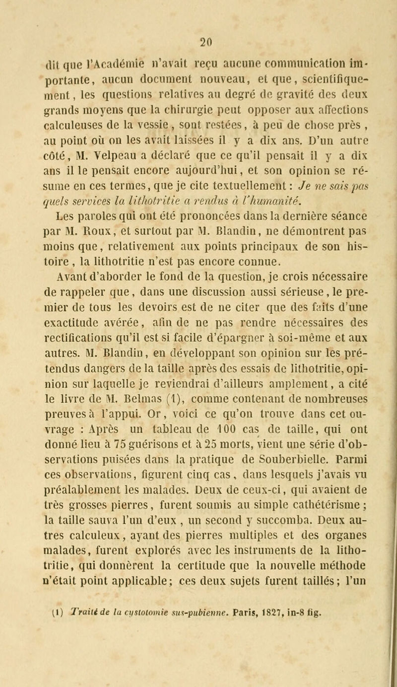 dit que l'Académie n'avait reçu aucune communication im- portante, aucun document nouveau, et que, scientifique- ment , les questions relatives au degré de gravité des deux grands moyens que la chirurgie peut opposer aux affections calculeuses de la vessie , sont restées, à peu de chose près , au point où on les avait laissées il y a dix ans. D'un autre côté, M. Velpeau a déclaré que ce qu'il pensait il y a dix ans il le pensait encore aujourd'hui, et son opinion se ré- sume en ces termes, que je cite textuellement : Je ne sais pas quels services la lithotritie a rendus à l'humanité. Les paroles qui ont été prononcées dans la dernière séance par M. Roux, et surtout par M. Blandin, ne démontrent pas moins que, relativement aux points principaux de son his- toire , la lithotritie n'est pas encore connue. Avant d'ahorder le fond de la question, je crois nécessaire de rappeler que, dans une discussion aussi sérieuse, le pre- mier de tous les devoirs est de ne citer que des faits d'une exactitude avérée, afin de ne pas rendre nécessaires des rectifications qu'il est si facile d'épargner à soi-même et aux autres. M. Blandin, en développant son opinion sur les pré- tendus dangers de la taille après des essais de lithotritie, opi- nion sur laquelle je reviendrai d'ailleurs amplement, a cité le livre de M. Belmas (1), comme contenant de nombreuses preuves à l'appui. Or, voici ce qu'on trouve dans cet ou- vrage : Après un tableau de 100 cas de taille, qui ont donné lieu à 75 guérisons et à 25 morts, vient une série d'ob- servations puisées dans la pratique de Souberbielle. Parmi ces observations, figurent cinq cas, dans lesquels j'avais vu préalablement les malades. Deux de ceux-ci, qui avaient de très grosses pierres, furent soumis au simple catliétérisme ; la taille sauva l'un d'eux , un second y succomba. Deux au- tres calculeux, ayant des pierres multiples et des organes malades, furent explorés avec les instruments de la litho- tritie, qui donnèrent la certitude que la nouvelle méthode n'était point applicable; ces deux sujets furent taillés; l'un (I) Traité de la ci/stotomie sus-pubienne. Paris, 1827, in-8 fig.