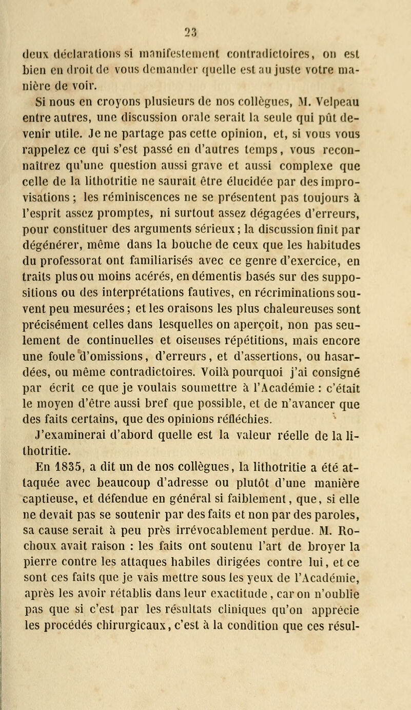 deux déclarations si manifestement contradictoires, on est bien en droit de vous demander quelle est au juste votre ma- nière de voir. Si nous en croyons plusieurs de nos collègues, M. Velpeau entre autres, une discussion orale serait la seule qui pût de- venir utile. Je ne partage pas cette opinion, et, si vous vous rappelez ce qui s'est passé en d'autres temps, vous recon- naîtrez qu'une question aussi grave et aussi complexe que celle de la lilhotritie ne saurait être élucidée par des impro- visations ; les réminiscences ne se présentent pas toujours à l'esprit assez promptes, ni surtout assez dégagées d'erreurs, pour constituer des arguments sérieux ; la discussion finit par dégénérer, même dans la bouche de ceux que les habitudes du professorat ont familiarisés avec ce genre d'exercice, en traits plus ou moins acérés, en démentis basés sur des suppo- sitions ou des interprétations fautives, en récriminations sou- vent peu mesurées ; et les oraisons les plus chaleureuses sont précisément celles dans lesquelles on aperçoit, non pas seu- lement de continuelles et oiseuses répétitions, mais encore une foule d'omissions, d'erreurs, et d'assertions, ou hasar- dées, ou même contradictoires. Voilà pourquoi j'ai consigné par écrit ce que je voulais soumettre à l'Académie : c'était le moyen d'être aussi bref que possible, et de n'avancer que des faits certains, que des opinions réfléchies. J'examinerai d'abord quelle est la valeur réelle de la li- thotritie. En 1835, a dit un de nos collègues, la lithotritie a été at- taquée avec beaucoup d'adresse ou plutôt d'une manière captieuse, et défendue en général si faiblement, que, si elle ne devait pas se soutenir par des faits et non par des paroles, sa cause serait à peu près irrévocablement perdue. M. Ro- choux avait raison : les faits ont soutenu l'art de broyer la pierre contre les attaques habiles dirigées contre lui, et ce sont ces fails que je vais mettre sous les yeux de l'Académie, après les avoir rétablis dans leur exactitude, car on n'oublie pas que si c'est par les résultats cliniques qu'on apprécie les procédés chirurgicaux, c'est à la condition que ces résul-