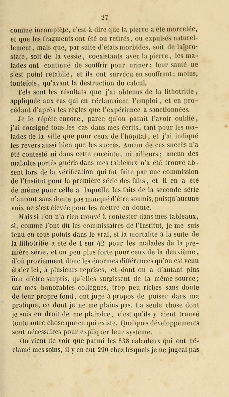 connue incomplète, c'est-à-dire que la pierre a été morcelée, el que les fragments ont été ou retirés, ou expulsés naturel- lement, mais que, par suite d'états morbides, soit <le lalpro- state, soit de la vessie, coexistants avec la pierre, les ma- lades ont continué de souffrir pour uriner; leur santé ne s'est point rétablie, et ils ont survécu en souffrant; moins, toutefois, qu'avant la destruction du calcul. Tels sont les résultats que j'ai obtenus de la litholritie , appliquée aux cas qui en réclamaient l'emploi, et en pro- cédant d'après les règles que l'expérience a sanctionnées. Je le répète encore, parce qu'on paraît l'avoir oublié, j'ai consigné tous les cas dans mes écrits, tant pour les ma- lades de la ville que pour ceux de l'hôpital, et j'ai indiqué les revers aussi bien que les succès. Aucun de ces succès n'a été contesté ni dans cette enceinte, ni ailleurs ; aucun des malades portés guéris dans mes tableaux n'a été trouvé ab- sent lors de la vérification qui fut faite par une commission de l'Institut pour la première série des faits, et il en a été de même pour celle à laquelle les faits de la seconde série n'auront sans doute pas manqué d'être soumis, puisqu'aucune voix ne s'est élevée pour les mettre en doute. Mais si l'on n'a rien trouvé à contester dans mes tableaux, si, comme l'ont dit les commissaires de l'Institut, je me suis tenu en tous points dans le vrai, si la mortalité à la suite de la lilbotritie a été de 1 sur U2 pour les malades de la pre- mière série, et un peu plus forte pour ceux de la deuxième, d'où proviennent donc les énormes différences qu'on est venu étaler ici, à plusieurs reprises, et dont on a d'autant plus iieu d'être surpris, qu'elles surgissent de la même source ; car mes honorables collègues, trop peu riches sans doute de leur propre fond, ont jugé à propos de puiser dans ma pratique, ce dont je ne me plains pas. La seule chose dont je suis en droit de me plaindre, c'est qu'ils y aient trouvé toute autre chose que ce qui existe. Quelques développements sont nécessaires pour expliquer leur système. On vient de voir que parmi les 838 calculeux qui ont ré- clamé mes soins, il y en eut 290 chez lesquels je ne jugeai pas