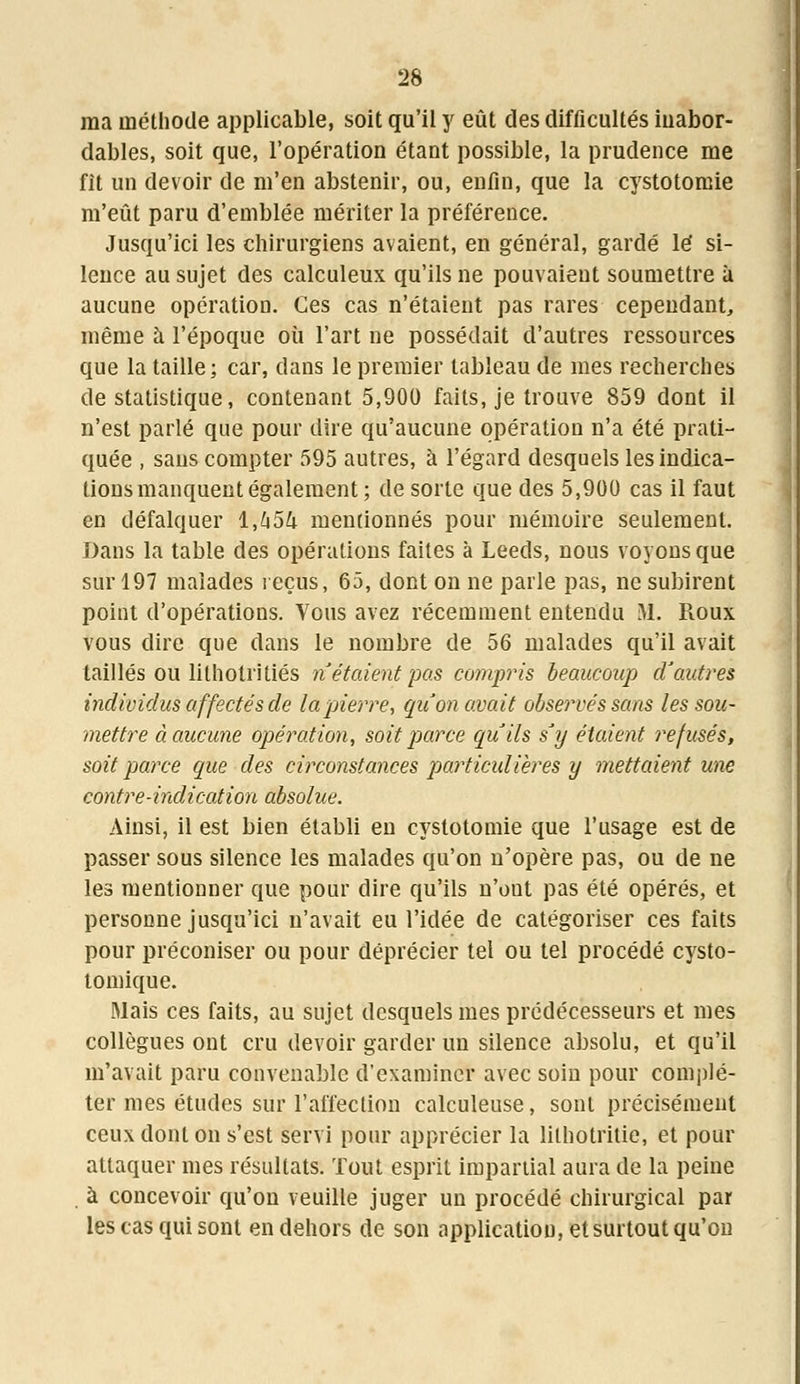 ma méthode applicable, soit qu'il y eût des difficultés iuabor- dables, soit que, l'opération étant possible, la prudence me fit un devoir de m'en abstenir, ou, enfin, que la cystotomie m'eût paru d'emblée mériter la préférence. Jusqu'ici les chirurgiens avaient, en général, gardé lé si- lence au sujet des calculeux qu'ils ne pouvaient soumettre à aucune opération. Ces cas n'étaient pas rares cependant,, même à l'époque où l'art ne possédait d'autres ressources que la taille; car, dans le premier tableau de mes recherches de statistique, contenant 5,900 faits, je trouve 859 dont il n'est parlé que pour dire qu'aucune opération n'a été prati- quée , sans compter 595 autres, à l'égard desquels les indica- tions manquent également; de sorte que des 5,900 cas il faut en défalquer 1,454 mentionnés pour mémoire seulement. Dans la table des opérations faites à Leeds, nous voyons que sur 197 malades reçus, 65, dont on ne parle pas, ne subirent point d'opérations. Vous avez récemment entendu M. Roux vous dire que dans le nombre de 56 malades qu'il avait taillés ou lithotritiés ri étaient pas compris beaucoup d'autres individus affectés de la pierre, qu'on avait observés sans les sou- mettre à aucune opération, soit parce qu'ils s'y étaient refusés, soit parce que des circonstances particulières y mettaient une contre-indication absolue. Ainsi, il est bien établi en cystotomie que l'usage est de passer sous silence les malades qu'on n'opère pas, ou de ne les mentionner que pour dire qu'ils n'ont pas été opérés, et personne jusqu'ici n'avait eu l'idée de catégoriser ces faits pour préconiser ou pour déprécier tel ou tel procédé cysto- tomique. Mais ces faits, au sujet desquels mes prédécesseurs et mes collègues ont cru devoir garder un silence absolu, et qu'il m'avait paru convenable d'examiner avec soin pour complé- ter mes études sur l'affection calculeuse, sont précisément ceux dont on s'est servi pour apprécier la lithotritie, et pour attaquer mes résultats. Tout esprit impartial aura de la peine à concevoir qu'on veuille juger un procédé chirurgical par les cas qui sont en dehors de son application, et surtout qu'on