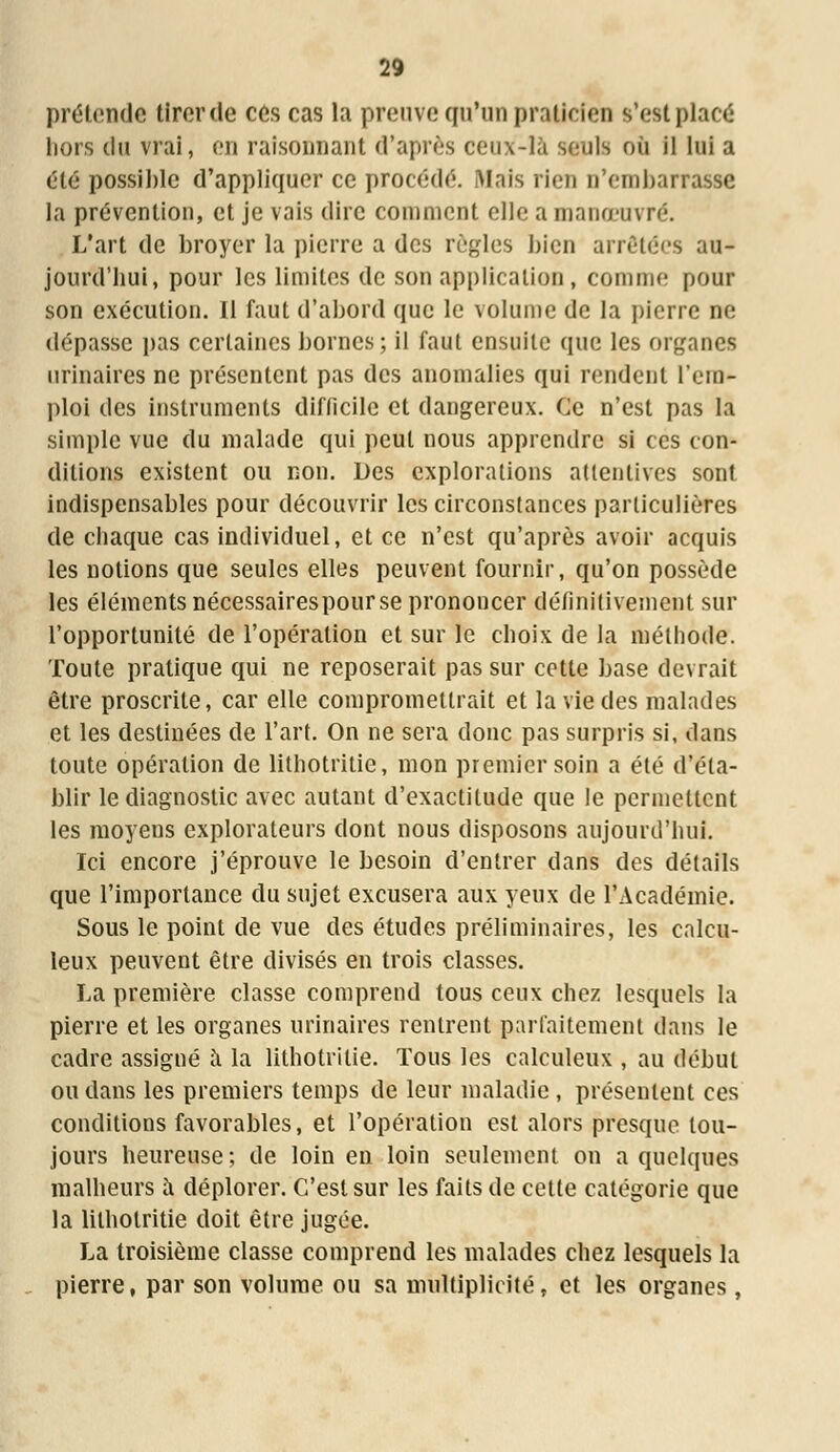 prétende tirer de ces cas la preuve qu'un praticien s'est placé hors du vrai, en raisonnant d'après ceux-là seuls où il lui a été possible d'appliquer ce procédé. Mais rien n'embarrasse la prévention, et je vais dire comment elle a manœuvré. L'art de broyer la pierre a des règles bien arrêtées au- jourd'bui, pour les limites de son application, comme pour son exécution. Il faut d'abord que le volume de la pierre ne dépasse pas certaines bornes; il faut ensuite que les organes urinaires ne présentent pas des anomalies qui rendent l'em- ploi des instruments diflicile et dangereux. Ce n'est pas la simple vue du malade qui peut nous apprendre si ces con- ditions existent ou non. Des explorations attentives sont indispensables pour découvrir les circonstances particulières de chaque cas individuel, et ce n'est qu'après avoir acquis les notions que seules elles peuvent fournir, qu'on possède les éléments nécessairespourse prononcer définitivement sur l'opportunité de l'opération et sur le choix de la méthode. Toute pratique qui ne reposerait pas sur cette base devrait être proscrite, car elle compromettrait et la vie des malades et les destinées de l'art. On ne sera donc pas surpris si, dans toute opération de lithotritic, mon premier soin a été d'éta- blir le diagnostic avec autant d'exactitude que le permettent les moyens explorateurs dont nous disposons aujourd'hui. Ici encore j'éprouve le besoin d'entrer dans des détails que l'importance du sujet excusera aux yeux de l'Académie. Sous le point de vue des études préliminaires, les calcu- leux peuvent être divisés en trois classes. La première classe comprend tous ceux chez lesquels la pierre et les organes urinaires rentrent parfaitement dans le cadre assigné a la lithotrilie. Tous les calculeux , au début ou dans les premiers temps de leur maladie , présentent ces conditions favorables, et l'opération est alors presque tou- jours heureuse; de loin en loin seulement on a quelques malheurs a déplorer. C'est sur les faits de cette catégorie que la lithotritie doit être jugée. La troisième classe comprend les malades chez lesquels la pierre, par son volume ou sa multiplicité, et les organes,