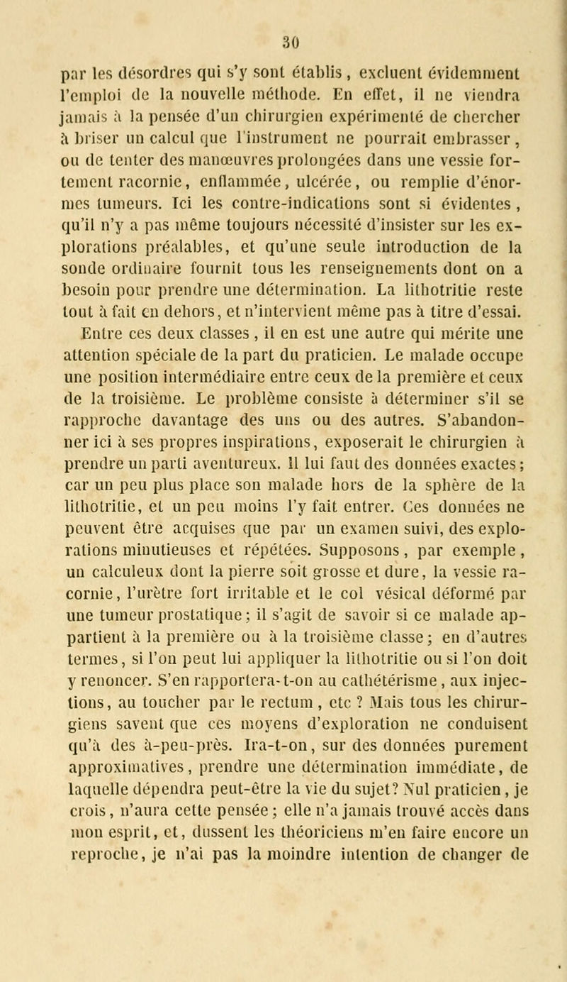 par les désordres qui s'y sont établis , excluent évidemment l'emploi de la nouvelle méthode. En effet, il ne viendra jamais à la pensée d'un chirurgien expérimenté de chercher a briser un calcul que l'instrument ne pourrait embrasser , ou de tenter des manœuvres prolongées dans une vessie for- tement racornie, enflammée, ulcérée, ou remplie d'énor- mes tumeurs. Ici les contre-indications sont si évidentes , qu'il n'y a pas même toujours nécessité d'insister sur les ex- plorations préalables, et qu'une seule introduction de la sonde ordinaire fournit tous les renseignements dont on a besoin pour prendre une détermination. La lithotritie reste tout à fait en dehors, et n'intervient même pas à litre d'essai. Entre ces deux classes , il en est une autre qui mérite une attention spéciale de la part du praticien. Le malade occupe une position intermédiaire entre ceux de la première et ceux de la troisième. Le problème consiste à déterminer s'il se rapproche davantage des uns ou des autres. S'abandon- ner ici a ses propres inspirations, exposerait le chirurgien à prendre un parti aventureux. îl lui faut des données exactes ; car un peu plus place son malade hors de la sphère de la lithotritie, et un peu moins l'y fait entrer. Ces données ne peuvent être acquises que par un examen suivi, des explo- rations minutieuses et répétées. Supposons, par exemple , un calculeux dont la pierre soit grosse et dure, la vessie ra- cornie, l'urètre fort irritable et le col vésical déformé par une tumeur prostatique; il s'agit de savoir si ce malade ap- partient à la première ou à la troisième classe; en d'autres termes, si l'on peut lui appliquer la lithotritie ou si l'on doit y renoncer. S'en rapportera-t-on au cathétérisme, aux injec- tions, au toucher par le rectum , etc ? Mais tous les chirur- giens savent que ces moyens d'exploration ne conduisent qu'à des à-peu-prôs. Ira-t-on, sur des données purement approximatives, prendre une détermination immédiate, de laquelle dépendra peut-être la vie du sujet? Nul praticien, je crois, n'aura cette pensée ; elle n'a jamais trouvé accès dans mon esprit, et, dussent les théoriciens m'en faire encore un reproche, je n'ai pas la moindre intention de changer de