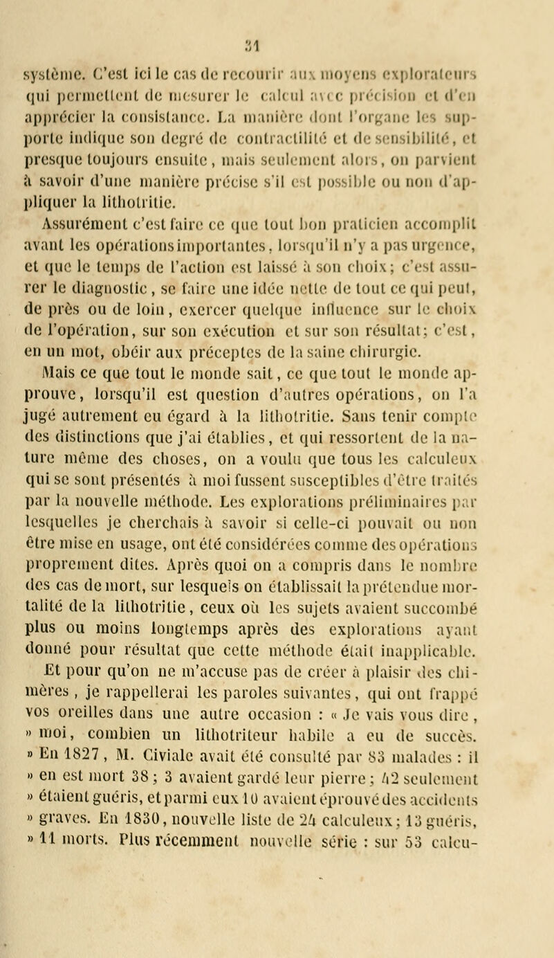 système, C'est Ici le cas de recourir aux mo : loratcurs qui permettent de mesurer le calcul avec précision el i apprécier la consistance. La manière dont l'organe porte indique son degré de contractililé et de sensibilité, et presque toujours ensuite, niais seulement alors, on parvient a savoir d'une manière précise s'il est possible ou non d'ap- pliquer la lithotritie. Assurément c'est faire ce que tout bon praticien accomplit avant les opérations importantes, lorsqu'il n'y a pas urgent <•, et que le temps de l'action est laisse a son choix; c'est assu- rer le diagnostic , se taire une idée nette de tout ce qui peut, de près ou de loin, exercer quelque influence sur le choix de l'opération, sur son exécution et sur son résultat: c'est, en un mot, obéir aux préceptes de la saine chirurgie. Mais ce que tout le monde sait, ce que tout le monde ap- prouve, lorsqu'il est question d'autres opérations, on l'a jugé autrement eu égard à la lithotritie. Sans tenir compte des distinctions que j'ai établies, et qui ressortent de la na- ture même des choses, on a voulu que tous les calculeux qui se sont présentés à moi fussent susceptibles d'être traités par la nouvelle méthode. Les explorations préliminaires par lesquelles je cherchais à savoir si celle-ci pouvait ou non être mise en usage, ont été considérées comme des opérations proprement dites. Après quoi on a compris dans le nom lai- des cas de mort, sur lesquels on établissait la prétendue mor- talité de la lithotritie, ceux où les sujets avaient succombé plus ou moins longtemps après des explorations ayant donné pour résultat que cette méthode était inapplicable. Et pour qu'on ne m'accuse pas de créer à plaisir des chi- mères , je rappellerai les paroles suivantes, qui ont frappé vos oreilles dans une autre occasion : « .le vais vous dire , » moi, combien un lithotriteur habile a eu de succès. » En 1827 , M. Civiale avait été consulté par 83 malades : il » en est mort 38; 3 avaient gardé leur pierre; kl seulement » étaient guéris, et parmi eux 1U avaient éprouvé des accidents » graves. En 1830, nouvelle liste de 2/r calculeux; 13guéris, » 11 morts. Plus récemment nouvelle série : sur 53 caleu-