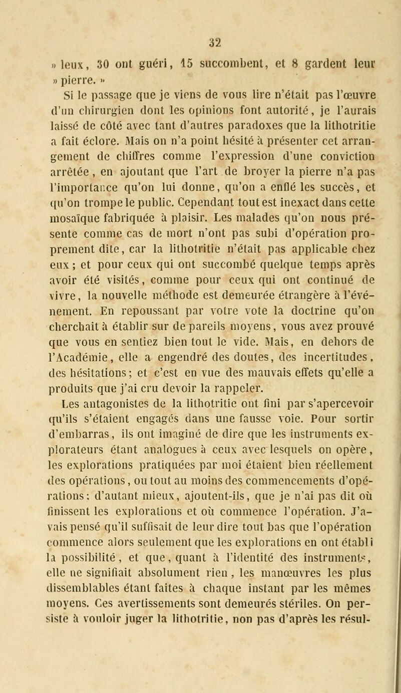 » leux, 30 ont guéri, 15 succombent, et 8 gardent leur » pierre. » Si le passage que je viens de vous lire n'était pas l'œuvre d'un chirurgien dont les opinions font autorité, je l'aurais laissé de côté avec tant d'autres paradoxes que la lithotritie a fait éclore. Mais on n'a point hésité à présenter cet arran- gement de chiffres comme l'expression d'une conviction arrêtée , en ajoutant que l'art de broyer la pierre n'a pas rimporlar.ee qu'on lui donne, qu'on a enflé les succès, et qu'on trompe le public. Cependant tout est inexact dans celte mosaïque fabriquée à plaisir. Les malades qu'on nous pré- sente comme cas de mort n'ont pas subi d'opération pro- prement dite, car la lithotritie n'était pas applicable chez eux ; et pour ceux qui ont succombé quelque temps après avoir été visités, comme pour ceux qui ont continué de vivre, la nouvelle méthode est demeurée étrangère à l'évé- nement. En repoussant par votre vote la doctrine qu'on cherchait a établir sur de pareils moyens, vous avez prouvé que vous en sentiez bien tout le vide. Mais, en dehors de l'Académie, elle a engendré des doutes, des incertitudes, des hésitations; et c'est en vue des mauvais effets qu'elle a produits que j'ai cru devoir la rappeler. Les antagonistes de la lithotritie ont fini par s'apercevoir qu'ils s'étaient engagés dans une fausse voie. Pour sortir d'embarras, ils ont imaginé de dire que les instruments ex- plorateurs étant analogues à ceux avec lesquels on opère, les explorations pratiquées par moi étaient bien réellement des opérations, ou tout au moins des commencements d'opé- rations: d'autant mieux, ajoutent-ils, que je n'ai pas dit où finissent les explorations et où commence l'opération. J'a- vais pensé qu'il suffisait de leur dire tout bas que l'opération commence alors seulement que les explorations en ont établi la possibilité, et que, quant à l'identité des instruments elle ne signifiait absolument rien , les manœuvres les plus dissemblables étant faites a chaque instant par les mêmes moyens. Ces avertissements sont demeurés stériles. On per- siste a vouloir juger la lithotritie, non pas d'après les résul-