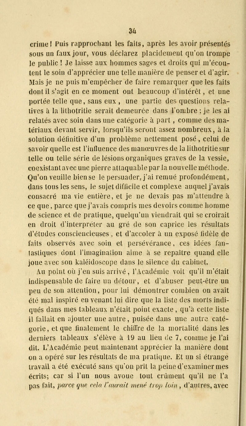 36 crime I Puis rapprochant les faits, après les avoir présentés sous un faux jour, vous déclarez placidement qu'on trompe le public ! Je laisse aux hommes sages et droits qui m'écou- tent le soin d'apprécier une telle manière de penser et d'agir. Mais je ne puis m'empêcher de faire remarquer que les faits dont il s'agit en ce moment ont beaucoup d'intérêt, et une portée telle que, sans eux , une partie des questions rela- tives à la lithotritie serait demeurée dans l'ombre ; je les ai relatés avec soin dans une catégorie à part, comme des ma- tériaux devant servir, lorsqu'ils seront assez nombreux, à la solution définitive d'un problème nettement posé , celui de savoir quelle est l'influence des manœuvres de la lithotritie sur telle ou telle série de lésions organiques graves de la vessie, coexistant avec une pierre attaquable par la nouvelle méthode. Qu'on veuille bien se le persuader, j'ai remué profondément, dans tous les sens, le sujet difficile et complexe auquel j'avais consacré ma vie entière, et je ne devais pas m'attendre à ce que, parce que j'avais compris mes devoirs comme homme de science et de pratique, quelqu'un viendrait qui se croirait en droit d'interpréter au gré de son caprice les résultats d'études consciencieuses , et d'accoler à un exposé fidèle de faits observés avec soin et persévérance, ces idées fan- tastiques dont l'imagination aime à se repaître quand elle joue avec son kaléidoscope dans le silence du cabinet. Au point où j'en suis arrivé, l'Académie voit qu'il m'était indispensable de faire un détour, et d'abuser peut-être un peu de son attention, pour lui démontrer combien on avait été mal inspiré en venant lui dire que la liste des morts indi- qués dans mes tableaux n'était point exacte, qu'à celte liste il fallait en ajouter une autre, puisée dans uue autre caté- gorie, et que finalement le chiffre de la mortalité dans les derniers tableaux s'élève à 19 au lieu de 7, comme je l'ai dit. L'Académie peut maintenant apprécier la manière dont on a opéré sur les résultats de ma pratique. Et un si étrange travail a été exécuté sans qu'on prît la peine d'examiner mes écrits; car si l'un nous avoue tout crûment qu'il ne l'a pas fait, parce que cela l'aurait mené trop loin , d'au 1res, avec