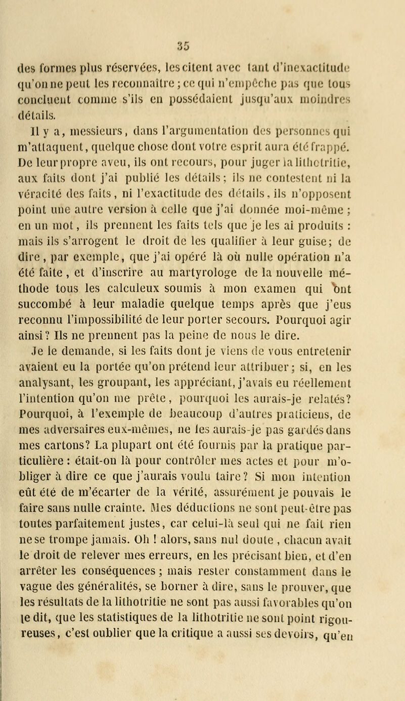 des Tonnes plus réservées, les citent avec tant d'inexactitude qu'on ne peut les reconnaître; ce qui n'empêche pas que tous concluent connue s'ils en possédaient jusqu'aux moindres détails. Il y a, messieurs, dans l'argumentation des personnes qui m'attaquent, quelque chose dont votre esprit aura été frappé. De leur propre aveu, ils ont recours, pour juger la lilhotritie, aux faits dont j'ai publié les détails; ils ne contestent ni la véracité des faits, ni l'exactitude des détails, ils n'opposent point une autre version à celle que j'ai donnée moi-même ; en un mot, ils prennent les faits tels que je les ai produits : mais ils s'arrogent le droit de les qualifier à leur guise; de dire , par exemple, que j'ai opéré là où nulle opération n'a été faite , et d'inscrire au martyrologe de la nouvelle mé- thode tous les calculeux soumis a mon examen qui 'bnt succombé à leur maladie quelque temps après que j'eus reconnu l'impossibilité de leur porter secours. Pourquoi agir ainsi? Ils ne prennent pas la peine de nous le dire. Je le demande, si les faits dont je viens de vous entretenir avaient eu la portée qu'on prétend leur attribuer; si, en les analysant, les groupant, les appréciant, j'avais eu réellement l'intention qu'on me prête, pourquoi les aurais-je relatés? Pourquoi, à l'exemple de beaucoup d'autres praticiens, de mes adversaires eux-mêmes, ne les aurais-je pas gardés dans mes cartons? La plupart ont été fournis par la pratique par- ticulière : était-on là pour contrôler mes actes et pour m'o- bliger à dire ce que j'aurais voulu taire? Si mon intention eût été de m'écarter de la vérité, assurément je pouvais le faire sans nulle crainte. Mes déductions ne sont peut-être pas toutes parfaitement justes, car celui-là seul qui ne fait rien ne se trompe jamais. Oh ! alors, sans nul doute , chacun avait le droit de relever mes erreurs, en les précisant bien, et d'en arrêter les conséquences ; mais rester constamment dans le vague des généralités, se borner à dire, sans le prouver, que les résultats de la lilhotritie ne sont pas aussi favorables qu'on le dit, que les statistiques de la lilhotritie ne sont point rigou- reuses, c'est oublier que la critique a aussi ses devoirs, qu'en