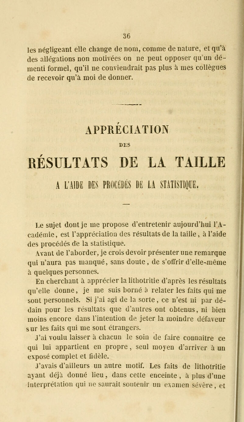 les négligeant elle change de nom, comme de nature, et qu'à des allégations non motivées on ne peut opposer qu'un dé- menti formel, qu'il ne conviendrait pas plus à mes collègues de recevoir qu'à moi de donner. APPRECIATION DES RÉSULTATS DE LA TAILLE A L'AIDE DES PROCEDES DE LA STATISTIQUE. Le sujet dont je me propose d'entretenir aujourd'hui l'A- cadémie, est l'appréciation des résultats de la taille, à l'aide des procédés de la statistique. Avant de l'aborder, je crois devoir présenter une remarque qui n'aura pas manqué, sans doute, de s'offrir d'elle-même à quelques personnes. En cherchant a apprécier la lithotritie d'après les résultats qu'elle donne, je me suis borné à relater les faits qui me sont personnels. Si j'ai agi de la sorte , ce n'est ni par dé- dain pour les résultats que d'autres ont obtenus, ni bien moins encore dans l'intention de jeter la moindre défaveur sur les faits qui me sont étrangers. J'ai voulu laisser à chacun le soin de faire connaître ce qui lui appartient en propre, seul moyen d'arriver à un exposé complet et Adèle. j'avais d'ailleurs un autre motif. Les faits de lithotritie ayant déjà donné lieu, dans cette enceinte, à plus d'une interprétation qui ne saurait soutenir un examen sévère, et
