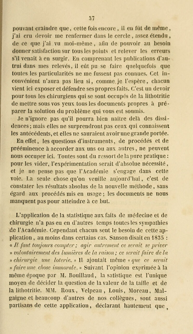 pouvant craindre que, cette fois encore , il en fût de même , j'ai cru devoir me renfermer dans le cercle , assez étendu , de ce que j'ai vu moi-même , afin de pouvoir au besoin donner satisfaction sur tous les points et relever les erreurs s'il venait à en surgir. En comprenant les publications d'au- trui dans mes relevés, il eût pu se faire quelquefois que toutes les particularités ne me fussent pas connues. Cet in- convénient n'aura pas lieu si, comme je l'espère, cbacun vient ici exposer et défendre ses propres faits. C'est un devoir pour tous les chirurgiens qui se sont occupés de la lithotritie de mettre sous vos yeux tous les documents propres à pré- parer la solution du problème qui vous est soumis. Je n'ignore pas qu'il pourra bien naître delà des dissi- dences; mais elles ne surprendront pas ceux qui connaissent les antécédents, et elles ne sauraient avoir une grande portée. En effet, les questions d'instruments, de procédés et de prééminence à accorder aux uns ou aux autres, ne peuvent nous occuper ici. Toutes sont du ressort de la pure pratique : pour les vider, l'expérimentation serait d'absolue nécessité, et je ne pense pas que l'Académie s'engage dans cette voie. La seule chose qu'on veuille aujourd'hui, c'est de constater les résultats absolus de la nouvelle méthode , sans égard aux procédés mis en usage ; les documents ne nous manquent pas pour atteindre à ce but. L'application de la statistique aux faits de médecine et de chirurgie n'a pas eu en d'autres temps toutes les sympathies de l'Académie. Cependant chacun sent le besoin de cette ap- plication , au moins dans certains cas. Sanson disait en 1835 : « 7/ faut toujours compter ; agir autrement ce serait se priver » volontairement des lumières de la raison ; ce serait faire de la » chirurgie une loterie. » 11 ajoutait même « que ce serait » faire une chose immorale. » Suivant l'opinion exprimée à la même époque par iYI. Bouillaud, la satistique est l'unique moyen de décider la question de la valeur de la taille et de la lithotritie. MM. Roux, Velpeau , Louis, Moreau, Mal- gaigne et beaucoup d'autres de nos collègues, sont aussi partisans de cette application, déclarant hautement que