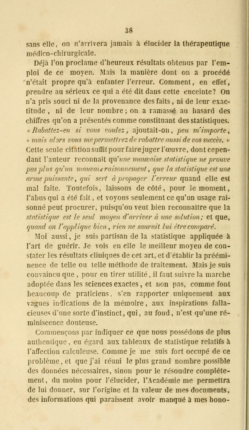 sans elle, on n'arrivera jamais à élucider la thérapeutique médico-chirurgicale. Déjà l'on proclame d'heureux résultats obtenus par l'em- ploi de ce moyen. .Mais la manière dont on a procédé n'était propre qu'à enfanter l'erreur. Comment, en effet, prendre au sérieux, ce qui a été dit dans cette enceinte? On n'a pris souci ni de la provenance des faits, ni de leur exac- titude , ni de leur nombre; on a ramassé au hasard des chiffres qu'on a présentés comme constituant des statistiques. a Rabattez-en si vous voulez, ajoutait-on, peu m'importe, » mais alors vous me permettrez de rabattre aussi de vos succès, t. Cette seule citation suffit pour faire juger l'œuvre, dont cepen- dant l'auteur reconnaît qu'une mauvaise statistique ne prouve pas plus qu'un mauvaisraisonnement, que la statistique est une arme puissante, qui sert à propager terreur quand elle est mal faite. Toutefois, laissons décote, pour le moment, l'abus qui a été fait, et voyons seulement ce qu'un usage rai- sonné peut procurer, puisqu'on veut bien reconnaître que la statistique est le seul moyen d'arriver à une solution; et que, quand on l'applique bien, rien ne saurait lui êirecomparé. Moi aussi, je suis partisan de la statistique appliquée à l'art de guérir. Je vois en elle le meilleur moyen de con- stater les résultats cliniques de cet art, et d établir la préémi- nence de telle ou telle méthode de traitement. Mais je suis convaincu que , pour en tirer utilité, il faut suivre la marche adoptée dans les sciences exactes, et non pas, comme font beaucoup de praticiens, s'en rapporter uniquement aux vagues indications delà mémoire, aux inspirations falla- cieuses d'une sorte d'instinct, qui, au fond, n'est qu'une ré- miniscence douteuse. Commençons par indiquer ce que nous possédons de plus authentique, eu égard aux tableaux de statistique relatifs à l'affection calculeuse. Comme je me suis fort occupé de ce problème, et que j'ai réuni le plus grand nombre possible des données nécessaires, sinon pour le résoudre complète- ment, du moins pour l'élucider, l'Académie me permettra de lui donner, sur l'origine et la valeur de mes documents, des informations qui paraissent avoir manqué à mes hono-