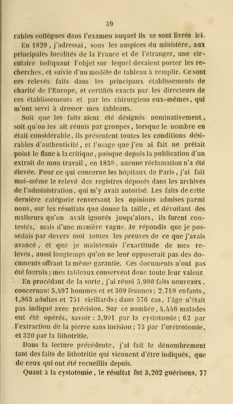 râbles collègues dans l'examen auquel ils se sont livrés ici. En 1829 , j'adressai, sous les auspices du ministère, aux principales localités de la France et de l'étranger, une cir- culaire indiquant l'objet sur lequel devaient porter les re- cherches, et suivie d'un modèle de tableau à remplir. Ce sont ces relevés faits dans les principaux établissements de charité de l'Europe, et. certifiés exacts par les directeurs de ces établissements et par les chirurgiens eux-mêmes, qui m'ont servi à dresser mes tableaux. Soit (pie les faits aient été désignés nominativement, soit qu'on les ait réunis par groupes, lorsque le nombre en était considérable, ils présentent toutes les conditions dési- rables d'authenticité, et l'usage que j'en ai fait ne prêtait point le flanc à la critique, puisque depuis la publication d'un extrait de mon travail, en 1838 , aucune réclamation n'a été élevée. Pour ce qui concerne les hôpitaux de Paris, j'ai fait moi-même le relevé des registres déposés dans les archives de l'administration, qui m'y avait autorisé. Les faits de cette dernière catégorie renversant les opinions admises parmi nous, sur les résultats que donne la taille , et dévoilant des malheurs qu'on avait ignorés jusqu'alors, ils furent con- testés, mais d'une manière vague. Je répondis que je pos- sédais par devers moi toutes les preuves de ce que j'avais avancé , et que je maintenais l'exactitude de mes re- levés, aussi longtemps qu'on ne leur opposerait pas des do- cuments offrant la même garantie. Ces documents n'ont pas été fournis ; mes tableaux conservent donc toute leur valeur En procédant de la sorte, j'ai réuni 5,900 faits nouveaux , concernant 5,/i97 hommes et et 309 femmes; 2,710 enfants, 1,863 adultes et 751 vieillards; dans 576 cas, l'âge n'était pas indiqué avec précision. Sur ce nombre , kj\k& malades ont été opérés, savoir : 3,991 parla cystotomic ; 62 par l'extraction de la pierre sans incision ; 73 par l'urétrotomie, et 320 par la lithotritie. Dans la lecture précédente, j'ai fait le dénombrement tant des faits de lithotritie qui viennent d'être indiqués, que de ceux qui ont été recueillis depuis. Quant à la cystotomie, le résultat fut 3,202 guérisons, 77