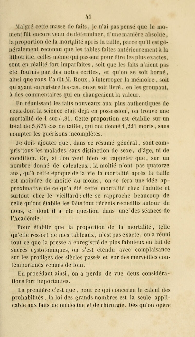 M Malgré cotte masse de faits, j<' n'ai pas pensé que le mo- ment fût encore venu de déterminer, d'uue manière absolue, la proportion de la mortalité après la taille, parce qu'il est gé- néralement reco i que les tables faites antérieurement S) la lithotritie, celles même qui passent pour être les plus exactes, sont en réalité fort imparfaites, soit que les faits n'aient pas été fournis par des notes écrites, et qu'en se soil borné, ainsi que vous l'a dit M. Houx, à interroger la mémoire , soit qu'ayant enregistré les cas, on se soit livré , en les groupant, à des commentaires qui en changeaient la valeur. En réunissant les faits nouveaux aux plus authentiques de ceux dont la science était déjà en possession , on trouve une mortalité de 1 sur/i,81. Cette proportion est établie sur un total de 5,875 cas de taille, qui ont donné 1,221 morts, sans compter les guérisons incomplètes. Je dois ajouter que , dans ce résumé général, sont com- pristous les malades, sans distinction de sexe, d'âge, ni de condition. Or, si l'on veut bien se rappeler que, sur un nombre donné de calculcux, la moitié n'ont pas quatorze ans, qu'à cette époque de la vie la mortalité après la taille est moindre de moitié au moins, on se fera une idée ap- proximative de ce qu'a été cette mortalité chez l'adulte et surtout chez le vieillard : elle se rapproche beaucoup de celle qu'ont établie les faits tout récents recueillis autour de nous, et dont il a été question dans une des séances de l'Académie. Pour établir que la proportion de la mortalité, telle qu'elle ressort de mes tableaux, n'est pas exacte, on a réuni tout ce que la presse a enregistré de plus fabuleux en fait de succès cystotomiques, on s'est étendu avec complaisance sur les prodiges des siècles passés et sur des merveilles con- temporaines venues de loin. En procédant ainsi, on a perdu de vue deux considéra- tions fort importantes. La première c'est que, pour ce qui concerne le calcul des probabilités, la loi des grands nombres est la seule appli- cable aux faits de médecine et de chirurgie. Dès qu'on opère