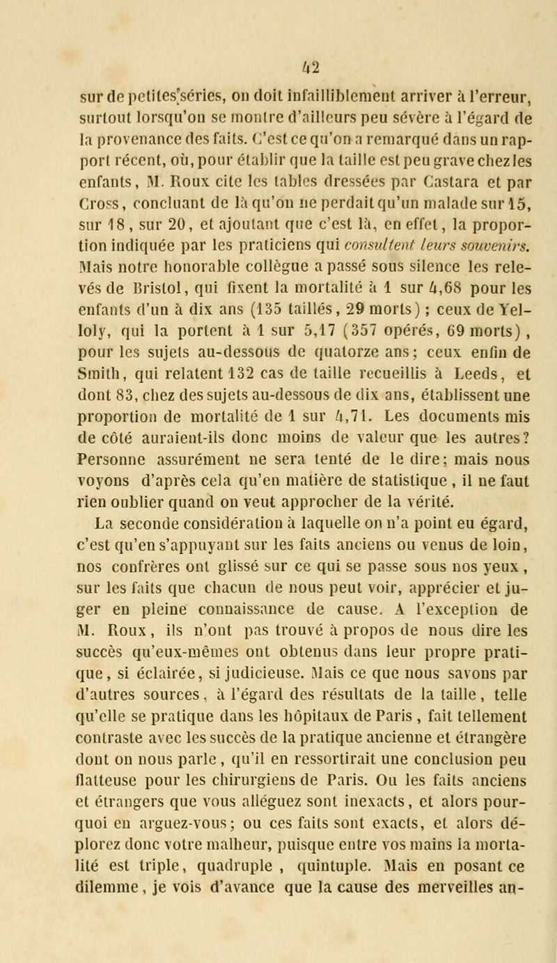 sur de petites'scries, on doit infailliblement arriver à l'erreur, surtout lorsqu'on se montre d'ailleurs peu sévère à l'égard de la provenance des faits, (/est ce qu'on a remarqué dans un rap- port récent, où, pour établir que la taille est peu grave chez les enfants, M*. Roux cite les tables dressées par Castara et par Cross, concluant de là qu'on ne perdaitqu'un malade sur 15, sur 18 , sur 20, et ajoutant que c'est là, en effet, la propor- tion indiquée par les praticiens qui consultent leurs souvenirs. Mais notre honorable collègue a passé sous silence les rele- vés de Bristol, qui fixent la mortalité à 1 sur û,68 pour les enfants d'un à dix ans (135 taillés, 29 morts) ; ceux de Yel- loly, qui la portent à 1 sur 5,17 (357 opérés, 69 morts) , pour les sujets au-dessous de quatorze ans; ceux enfin de Smith, qui relatent 132 cas de taille recueillis à Leeds, et dont 83, chez des sujets au-dessous de dix ans, établissent une proportion de mortalité de 1 sur 4,71. Les documents mis de côté auraient-ils donc moins de valeur que les autres? Personne assurément ne sera tenté de le dire ; mais nous voyons d'après cela qu'en matière de statistique , il ne faut rien oublier quand on veut approcher de la vérité. La seconde considération à laquelle on n'a point eu égard, c'est qu'en s'appuyant sur les faits anciens ou venus de loin, nos confrères ont glissé sur ce qui se passe sous nos yeux , sur les faits que chacun de nous peut voir, apprécier et ju- ger en pleine connaissance de cause. A l'exception de M. Roux, ils n'ont pas trouvé à propos de nous dire les succès qu'eux-mêmes ont obtenus dans leur propre prati- que, si éclairée, si judicieuse. Mais ce que nous savons par d'autres sources, à l'égard des résultats de la taille, telle qu'elle se pratique dans les hôpitaux de Paris , fait tellement contraste avec les succès de la pratique ancienne et étrangère dont on nous parle , qu'il en ressortirait une conclusion peu flatteuse pour les chirurgiens de Paris. Ou les faits anciens et étrangers que vous alléguez sont inexacts, et alors pour- quoi en arguez-vous; ou ces faits sont exacts, et alors dé- plorez donc votre malheur, puisque entre vos mains la morta- lité est triple, quadruple , quintuple. Mais en posant ce dilemme, je vois d'avance que la cause des merveilles an-