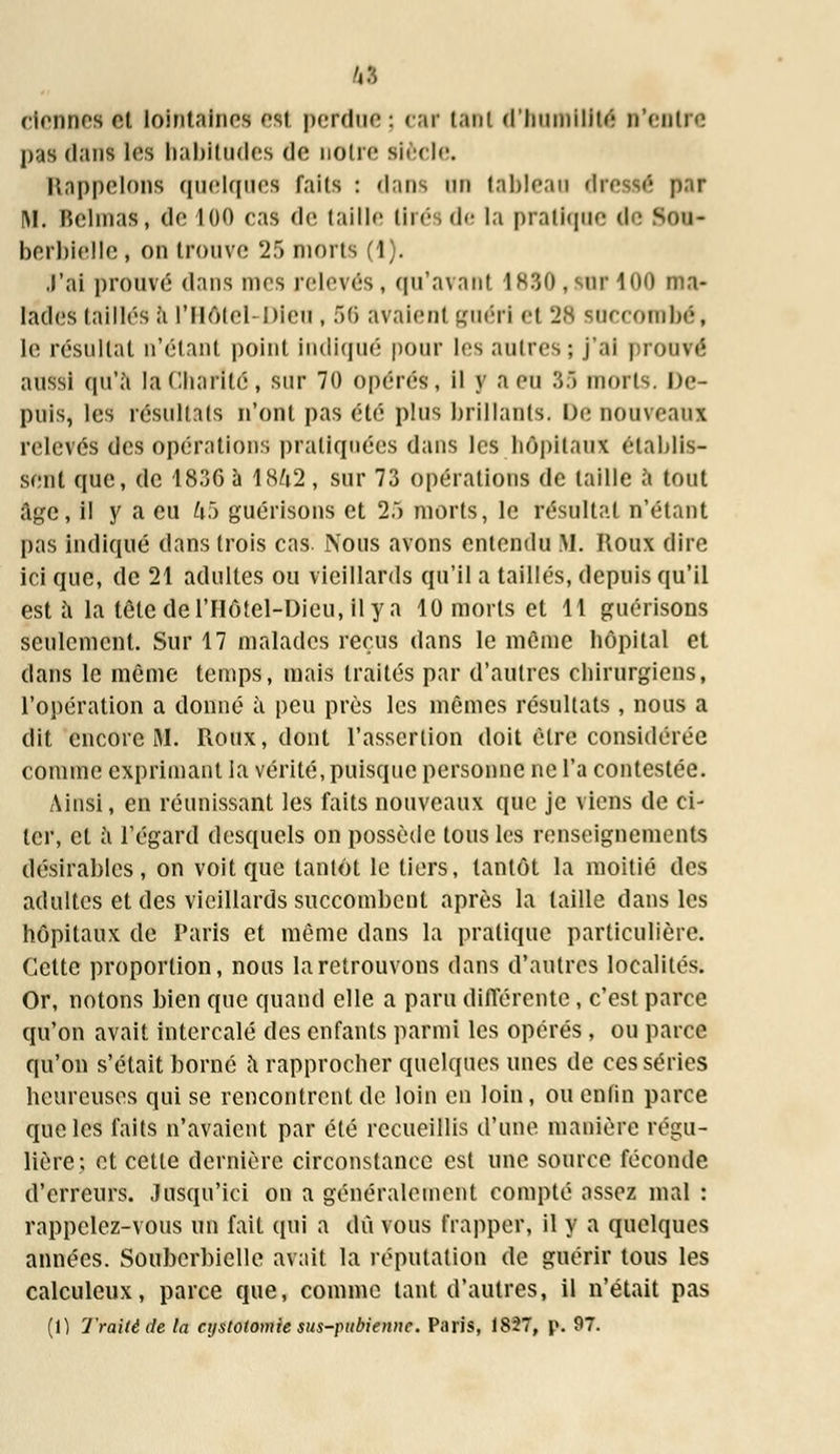 clennes et lointaines''si perdue; caf i.iiii d'humilité n'entre |t;is dans les habitudes de noire siècle. Rappelons quelques faits : dans on tableau dressé par im. Belraas, de 100 cas de taille tirés de la pratique de k<>m- bcrbielle, on trouve '!:> morts (1). J'ai prouve dans mes relevés, qu'avant 1890 ,suf 100 ma- lades taillés à l'Hôtel-Dieu , 56 avaient guéri et 28 succombé, le résultat n'étant point Indiqué pour les autres; j'ai prouvé aussi qu'à la Charité, sur 70 opérés, il y a eu 35 morts. De- puis, les résultais n'ont pas été plus brillants. De nouveaux relevés des opérations pratiquées dans les hôpitaux établis- sent que, de 1836 à 18/i2, sur 73 opérations de taille à tout âge, il y a eu hb guérisons et 25 morts, le résultat n'étant pas indiqué dans trois cas. Nous avons entendu M. Roux dire ici que, de 21 adultes ou vieillards qu'il a taillés, depuis qu'il est à la tête derilôtel-Dicu, ilya 10 morts et 11 guérisons seulement. Sur 17 malades reçus dans le même hôpital et dans le même temps, mais traités par d'autres chirurgiens, l'opération a donné à peu près les mêmes résultats, nous a dit encore M. Roux, dont l'assertion doit être considérée comme exprimant la vérité, puisque personne ne l'a contestée. Ainsi, en réunissant les faits nouveaux que je viens de ci- ter, et a l'égard desquels on possède tous les renseignements désirables, on voit que tantôt le tiers, tantôt la moitié des adultes et des vieillards succombent après la taille dans les hôpitaux de Paris et même dans la pratique particulière. Cette proportion, nous la retrouvons dans d'autres localités. Or, notons bien que quand elle a paru différente, c'est parce qu'on avait intercalé des enfants parmi les opérés , ou parce qu'on s'était borné à rapprocher quelques unes de ces séries beurcuses qui se rencontrent de loin en loin, ou enfin parce que les faits n'avaient par été recueillis d'une manière régu- lière; et cette dernière circonstance est une source féconde d'erreurs. Jusqu'ici on a généralement compté assez mal : rappelez-vous un fait qui a dû vous frapper, il y a quelques années. Soubcrbielle avait la réputation de guérir tous les calculeux, parce que, comme tant d'autres, il n'était pas (1) Traité de la cystotomie sus-pubienne. Paris, 1827, p. 97.