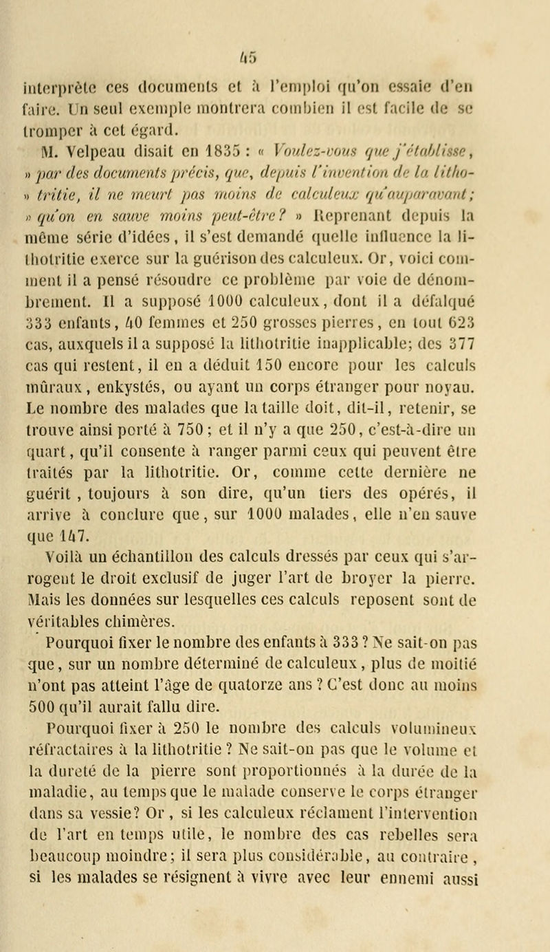 interprète ces documents et à l'emploi qu'on essaie d'en faire. Un seul exemple montrera combien il est facile de se tromper à cet égard. M. Velpeau disait en 1835: « Voulez-vous guej'établ » par des documents précis, que, depuis l'invention de la litho- » tritie, il ne meurt pas moins de calculeux qu'auparavant; » qu'on en sauve moins peut-être? » Reprenant depuis la même série d'idées, il s'est demandé quelle influence la li- lliotritie exerce sur la guérisondes calculeux. Or, voici com- ment il a pensé résoudre ce problème par voie de dénom- brement. Il a supposé 1000 calculeux, dont il a défalqué 333 enfants, hO femmes et 250 grosses pierres, en tout 623 cas, auxquels il a supposé la litbotritie inapplicable; des 377 cas qui restent, il en a déduit 150 encore pour les calculs muraux, enkystés, ou ayant un corps étranger pour noyau. Le nombre des malades que la taille doit, dit-il, retenir, se trouve ainsi porté a 750 ; et il n'y a que 250, c'est-à-dire un quart, qu'il consente a ranger parmi ceux qui peuvent être traités par la litbotritie. Or, comme cette dernière ne guérit , toujours a son dire, qu'un tiers des opérés, il arrive à conclure que, sur 1000 malades, elle n'en sauve que U7. Voilà un échantillon des calculs dressés par ceux qui s'ar- rogent le droit exclusif de juger l'art de broyer la pierre. Mais les données sur lesquelles ces calculs reposent sont de véritables chimères. Pourquoi fixer le nombre des enfants à 333 ? Ne sait-on pas que, sur un nombre déterminé de calculeux, plus de moitié n'ont pas atteint l'âge de quatorze ans ? C'est donc au moins 500 qu'il aurait fallu dire. Pourquoi fixer à 250 le nombre des calculs volumineux réfractaires à la litbotritie ? Ne sait-on pas que le volume et la dureté de la pierre sont proportionnés à la durée de la maladie, au temps que le malade conserve le corps étranger dans sa vessie? Or , si les calculeux réclament l'intervention de l'art en temps utile, le nombre des cas rebelles sera beaucoup moindre; il sera plus considérable, au contraire , si les malades se résignent à vivre avec leur ennemi aussi