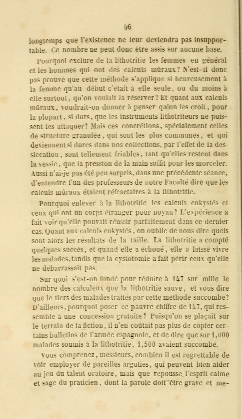 longtemps que l'existence ne leur deviendra pas insuppor- table. Ce nombre ne peut donc être assis sur aucune base. Pourquoi exclure de la lithotritie les femmes en général et les hommes qui ont des calculs muraux? N'est-il donc pas prouvé que cette méthode s'applique si heureusement à la femme qu'au début c'était à elle seule. ou du moins à elle surtout, qu'on voulait la réserver? Et quant aux calculs muraux, voudrait-on donner à penser qu'on les croit, pour la plupart, si durs, que les instruments lithotriteurs ne puis- sent les attaquer? Mais ces concrétions, spécialement celles de structure granulée , qui sont les plus communes, et qui deviennent si dures dans nos collections, par l'effet de la des- siccation . sont tellement friables, tant qu'elles restent dans la vessie, que la pression de la main suffit pour les morceler. Aussi n'ai-je pas été peu surpris, dans une précédente séance, d'entendre l'un des professeurs de Eotre Faculté dire que les calculs muraux étaient réfractaîres à la lithotritie. Pourquoi enlever à la lithotritie les calculs enkystés et ceux qui ont un coi nger pour noyau? L'expérience a fait voir qu'elle pouvait réussir parfaitement dans ce d-: tuant aux calculs enkystés , on oublie de nous dire quels sont alors les résultats de la taille. La lithotritie a compté quelques succès, et qiî id elle :. échoué, elle a lahsé vivre les malades, tandis que la cystotomie a fait périr ceux qu'elle ne débarrassait pas. Sur quoi s'est-on fondé pour réduire à li7 sur mille le nombre des calcuîeux que la lithotritie sauve, et vous dire que le tiers des malades traités par cette méthode succombe? D'ailleurs, pourquoi poser ce pauvre chiffre de 1^7, qui res- semble à une concession gratuite ? Puisqu'on se plaçait sur le terrain de la fiction, il n'en coûtait pas plus de copier cer- tains bulletins de l'armée espagnole, et de dire que sur 1,000 malades soumis à la lithotritie, 1,500 avaient succombé. Vous comprenez, messieurs, combien il est regrettable de voir employer de pareilles arguties, qui peuvent bien aider au jeu du talent oratoire, mais que repousse i'esprit calme et sage du praticien, dont la parole doit être grave et me-
