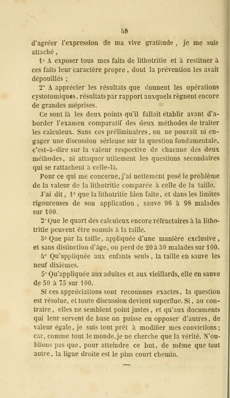 Zi8 d'agréer l'expression de ma vive gratitude , je me suis attaché , 1° A exposer tous mes faits de lithotritie et à restituer à ces faits leur caractère propre , dont la prévention les avait dépouillés ; 2° A apprécier les résultats que donnent les opérations cystotomiques. résultats par rapport auxquels régnent encore de grandes méprises. Ce sont là les deux points qu'il fallait établir avant d'a- border l'examen comparatif des deux méthodes de traiter les calculeux. Sans ces préliminaires, on ne pouvait ni en- gager une discussion sérieuse sur la question fondamentale, c'est-à-dire sur la valeur respective de chacune des deux méthodes, ni attaquer utilement les questions secondaires qui se rattachent à celle-là. Pour ce qui me concerne, j'ai nettement posé le problème de la valeur de la lithotritie comparée à celle de la taille. J'ai dit, 1° que la lithotritie bien faite, et dans les limites rigoureuses de son application , sauve 96 à 98 malades sur 100. 2* Que le quart des calculeux encore réfractaires à la litho- tritie peuvent être soumis à la taille. 3° Que par la taille, appliquée d'une manière exclusive , et sans distinction d'âge, ou perd de 20 à 30 malades sur 100. h° Qu'appliquée aux enfants seuls, la taille en sauve les neuf dixièmes. 5° Qu'appliquée aux adultes et aux vieillards, elle en sauve de 50 à 75 sur 100. Si ces appréciations sont reconnues exactes, la question est résolue, et toute discussion devient superflue. Si, au con- traire , elles ne semblent point justes, et qu'aux documents qui leur servent de base on puisse en opposer d'autres, de valeur égale, je suis tout prêt à modifier mes convictions; car, comme tout le monde, je ne cherche que la vérité. Vou- blious pas que, pour atteindre ce but, de même que tout autre, la ligne droite est le plus court chemin.
