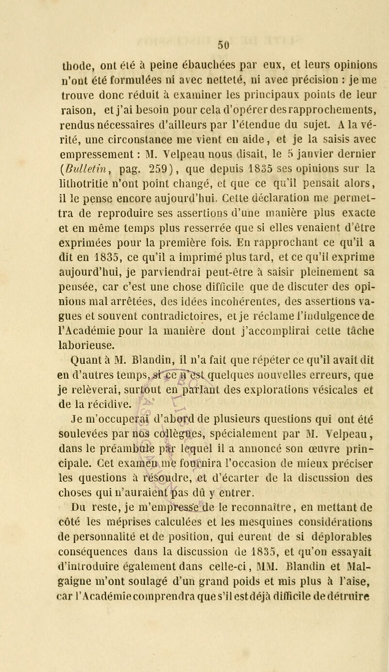 thode, ont été à peine ébauchées par eux, et leurs opinions n'ont été formulées ni avec netteté, ni avec précision : je me trouve donc réduit à examiner les principaux points de leur raison, et j'ai besoin pour cela d'opérer des rapprochements, rendus nécessaires d'ailleurs par l'étendue du sujet. A la vé- rité, une circonstance me vient en aide, et je la saisis avec empressement : M. Velpeau nous disait, le 5 janvier dernier {Bulletin, pag. 259), que depuis 1835 ses opinions sur la lithotritie n'ont point changé, et que ce qu'il pensait alors, il le pense encore aujourd'hui. Cette déclaration me permet- tra de reproduire ses assertions d'une manière plus exacte et en même temps plus resserrée que si elles venaient d'être exprimées pour la première fois. En rapprochant ce qu'il a dit en 1835, ce qu'il a imprimé plus tard, et ce qu'il exprime aujourd'hui, je parviendrai peut-être à saisir pleinement sa pensée, car c'est une chose difficile que de discuter des opi- nions mal arrêtées, des idées incohérentes, des assertions va- gues et souvent contradictoires, et je réclame l'indulgence de l'Académie pour la manière dont j'accomplirai cette tâche laborieuse. Quant à M. Blandin, il n'a fait que répéter ce qu'il avait dit eu d'autres temps, si ce n'est quelques nouvelles erreurs, que je relèverai, surtout en parlant des explorations vésicales et de la récidive. Je m'occuperai d'abord de plusieurs questions qui ont été soulevées par nos collègues, spécialement par M. Velpeau, dans le préambule par lequel il a annoncé son œuvre prin- cipale. Cet examen me fournira l'occasion de mieux préciser les questions à résoudre, et d'écarter de la discussion des choses qui n'auraient pas dû y entrer. Du reste, je m'empresse de le reconnaître, en mettant de côté les méprises calculées et les mesquines considérations de personnalité et de position, qui eurent de si déplorables conséquences dans la discussion de 1835, et qu'on essayait d'introduire également dans celle-ci, MM. Blandin et Mal- gaigne m'ont soulagé d'un grand poids et mis plus à l'aise, car l'Académiecomprendraques'ilestdéjà difficile dedétruire