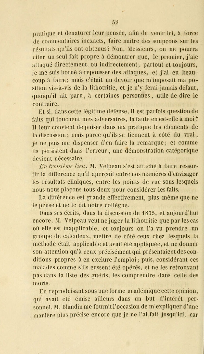 pratique et dénaturer leur pensée, afin rie venir ici, à force île commentaires inexacts, faire naître des soupçons sur les résultats qu'ils ont obtenus? Non, Messieurs, on ne pourra citer un seul fait propre à démontrer que, le premier, j'aie attaqué directement, ou indirectement; partout et toujours, je me suis borné à repousser des attaques, et j'ai eu beau- coup a faire; mais c'était un devoir que m'imposait ma po- sition vis-à-vis de la lilhotritie, et je n'y ferai jamais défaut, quoiqu'il ait paru, a certaines personnes, utile de dire le contraire. Et si, dans cette légitime défense, il est parfois question de faits qui touchent mes adversaires, la faute en est-elle à moi ? Il leur convient de puiser dans ma pratique les éléments de la discussion ; mais parce qu'ils se tiennent à côté du vrai, je ne puis me dispenser d'en faire la remarque; et comme ils persistent dans l'erreur , une démonstration catégorique devient nécessaire. En troisième lieu, M, Velpeau s'est attaché à faire ressor- tir la différence qu'il aperçoit entre nos manières d'envisager les résultats cliniques, entre les points de vue sous lesquels nous nous plaçons tous deux pour considérer les faits. La différence est grande effectivement, plus même que ne le pense et ne le dit notre collègue. Dans ses écrits, dans la discussion de 1835, et aujourd'hui encore, M. Velpeau veut ne juger la lilhotritie que par les cas où elle est inapplicable, et toujours on l'a vu prendre un groupe de calculeux, mettre de côté ceux chez lesquels la méthode était applicable et avait été appliquée, et ne donner son attention qu'à ceux précisément qui présentaient des con- ditions propres à en exclure l'emploi; puis, considérant ces malades comme s'ils eussent été opérés, et ne les retrouvant pas dans la liste des guéris, les comprendre dans celle des morts. En reproduisant sous une forme académique cette opinion, qui avait été émise ailleurs dans un but d'intérêt per- sonnel, M. Blandinme fournit l'occasion de m'expliquer d'une manière plus précise encore que je ne l'ai fait jusqu'ici, car