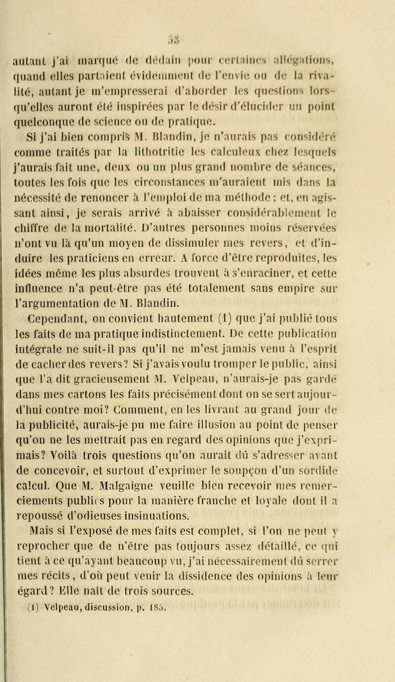 autant j'ai marqué de dédain pour certaines allégation», quand elles partaient évidemment de l'envie ou de la riva- lité, autant je m'empresserai d'aborder les questions lors qu'elles auront été inspirées par le désir d'élucider un point quelconque de science ou de pratique. Si j'ai bien compris M. Blandin, je n'aurais pris considéré comme traités par la lithotritie les calculeux chez lesquels j'aurais fait une, deux ou un plus grand nombre de séances, toutes les fois que les circonstances m'auraient mis dans la nécessité de renoncer à l'emploi de ma méthode; et, en .mis- saut ainsi, je serais arrivé à abaisser considérablement le chiffre de la mortalité. D'autres personnes moins réservées n'ont vu là qu'un moyen de dissimuler mes revers, et d'in- duire les praticiens en erreur. A force d'être reproduites, les idées même les plus absurdes trouvent à s'enraciner, et cette influence n'a peut-être pas été totalement sans empire sur l'argumentation de M. Blandin. Cependant, on convient hautement (1) que j'ai publié tous les faits de ma pratique indistinctement. De cette publication intégrale ne suit-il pas qu'il ne m'est jamais venu à l'esprit de cacher des revers? Si j'avais voulu tromper le public, ainsi que l'a dit gracieusement M. Velpeau, n'aurais-jc pas gardé dans mes cartons les faits précisément dont on se sert aujour- d'hui contre moi? Comment, en les livrant au grand jour de la publicité, aurais-je pu me faire illusion au point de penser qu'on ne les mettrait pas en regard des opinions que j'expri- mais? Voilà trois questions qu'on aurait dû s'adresser avant de concevoir, et surtout d'exprimer le soupçon d'un sordide calcul. Que M. Malgaigne veuille bien recevoir mes remer- ciements publics pour la manière franche et loyale dont il a repoussé d'odieuses insinuations. Mais si l'exposé de mes faits est complet, si l'on ne peu! j reprocher que de n'être pas toujours assez détaillé, ce qui tient à ce qu'ayant beaucoup vu, j'ai nécessairement dû serrer mes récits, d'où peut venir la dissidence des opinions à leur égard? Elle naît de trois sources. (1) Velpeau, discussion, p. 185.