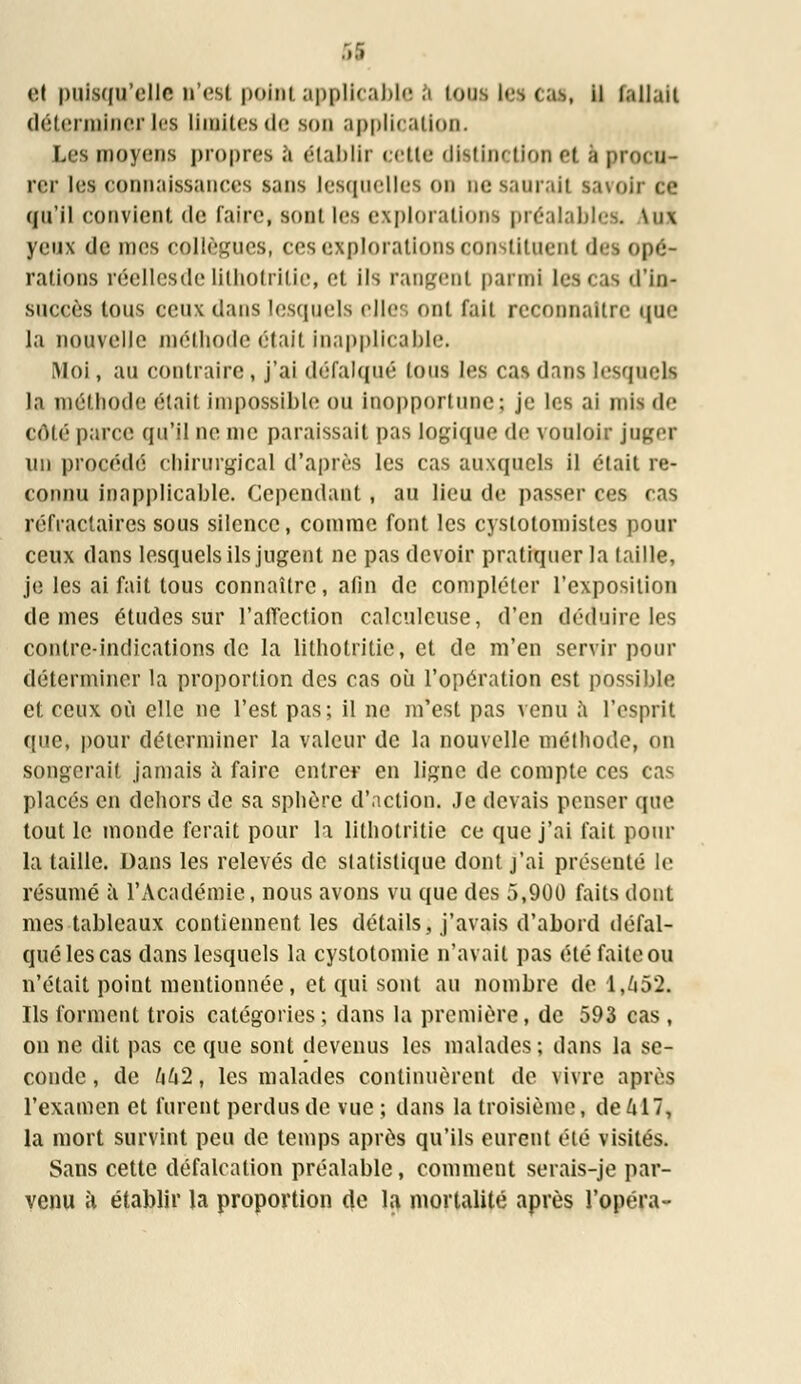 <:i puisqu'elle n'est point applicable à tous tes cas, il fallait déterminer les limites de son application. Les moyens propres ,;i établir celte distinction et a procu- rer les connaissances sans lesquelles on ne saurai! savoir ce qu'il convient de faire, Boni les explorations préalables. \n\ yeux de mes collègues, ces explorations constituent des opé- rations réelles de lithotritie, et ils rangent parmi les cas d'in- succès tous ceux dans lesquels elle ont fait reconnaître que la nouvelle méthode était inapplicable. [Moi, au contraire, j'ai défalqué Ions les cas dans lesquels la méthode était impossible ou Inopportune; je les ai mis de côté parce qu'il ne nie paraissait pas logique de vouloir juger un procédé chirurgical d'après les cas auxquels il était re- connu inapplicable. Cependant , au lieu de passer ces cas réfractaires sous silence, comme font les cystotomisles pour ceux dans lesquels ils jugent ne pas devoir pratiquer la taille, je les ai fait tous connaître, afin de compléter l'exposition de mes études sur l'affection calculcuse, d'en déduire les contre-indications de la lithotritie, et de m'en servir pour déterminer la proportion des cas où l'opération est possible et ceux où elle ne l'est pas; il ne m'est pas venu à l'esprit que, pour déterminer la valeur de la nouvelle méthode, on songerait jamais à faire entrer en ligne de compte ces cas placés en dehors de sa sphère d'action. Je devais penser que tout le monde ferait pour la lithotritie ce que j'ai fait pour la taille. Dans les relevés de statistique dont j'ai présenté h1 résumé à l'Académie, nous avons vu que des 5,900 faits dont nies tableaux contiennent les détails, j'avais d'abord défal- qué les cas dans lesquels la cystotomie n'avait pas été faite ou n'était point mentionnée, et qui sont au nombre de 1,652. Ils forment trois catégories ; dans la première, de 593 cas , on ne dit pas ce que sont devenus les malades ; dans la se- conde , de khi, les malades continuèrent de vivre après l'examen et furent perdus de vue ; dans la troisième, de 417, la mort survint peu de temps après qu'ils eurent été visités. Sans cette défalcation préalable, comment serais-je par- venu à établir la proportion de la mortalité après l'opéra-