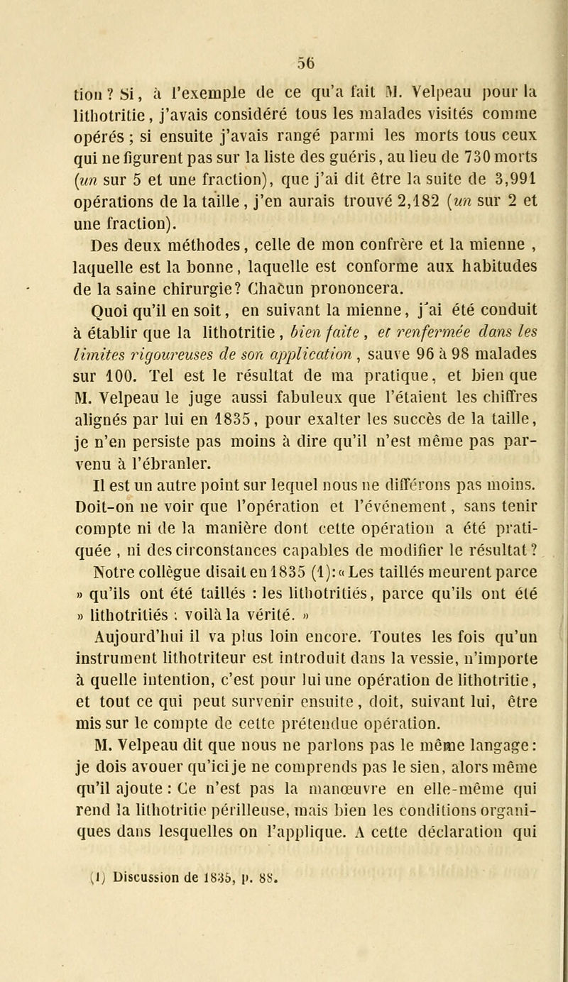 tion ? Si, à l'exemple de ce qu'a fait M. Velpeau pour la lithotritie, j'avais considéré tous les malades visités comme opérés ; si ensuite j'avais rangé parmi les morts tous ceux qui ne figurent pas sur la liste des guéris, au lieu de 730 morts (un sur 5 et une fraction), que j'ai dit être la suite de 3,991 opérations de la taille , j'en aurais trouvé 2,182 (un sur 2 et une fraction). Des deux méthodes, celle de mon confrère et la mienne , laquelle est la bonne, laquelle est conforme aux habitudes de la saine chirurgie? Chacun prononcera. Quoi qu'il en soit, en suivant la mienne, jJai été conduit à établir que la lithotritie , bien faite , et renfermée dans les limites rigoureuses de son application , sauve 96 à 98 malades sur 100. Tel est le résultat de ma pratique, et bien que M. Velpeau le juge aussi fabuleux que l'étaient les chiffres alignés par lui en 1835, pour exalter les succès de la taille, je n'en persiste pas moins à dire qu'il n'est même pas par- venu à l'ébranler. Il est un autre point sur lequel nous ne différons pas moins. Doit-on ne voir que l'opération et l'événement, sans tenir compte ni de la manière dont cette opération a été prati- quée , ni des circonstances capables de modifier le résultat ? Notre collègue disait en 1835 (1): « Les taillés meurent parce » qu'ils ont été taillés : les lithotritiés, parce qu'ils ont été » lithotritiés : voilà la vérité. » Aujourd'hui il va plus loin encore. Toutes les fois qu'un instrument lithotriteur est introduit dans la vessie, n'importe à quelle intention, c'est pour lui une opération de lithotritie, et tout ce qui peut survenir ensuite, doit, suivant lui, être mis sur le compte de cette prétendue opération. M. Velpeau dit que nous ne parlons pas le même langage : je dois avouer qu'ici je ne comprends pas le sien, alors même qu'il ajoute : Ce n'est pas la manœuvre en elle-même qui rend la lithotritie périlleuse, mais bien les conditions organi- ques dans lesquelles on l'applique. A cette déclaration qui (1) Discussion de 1836, p. 88.