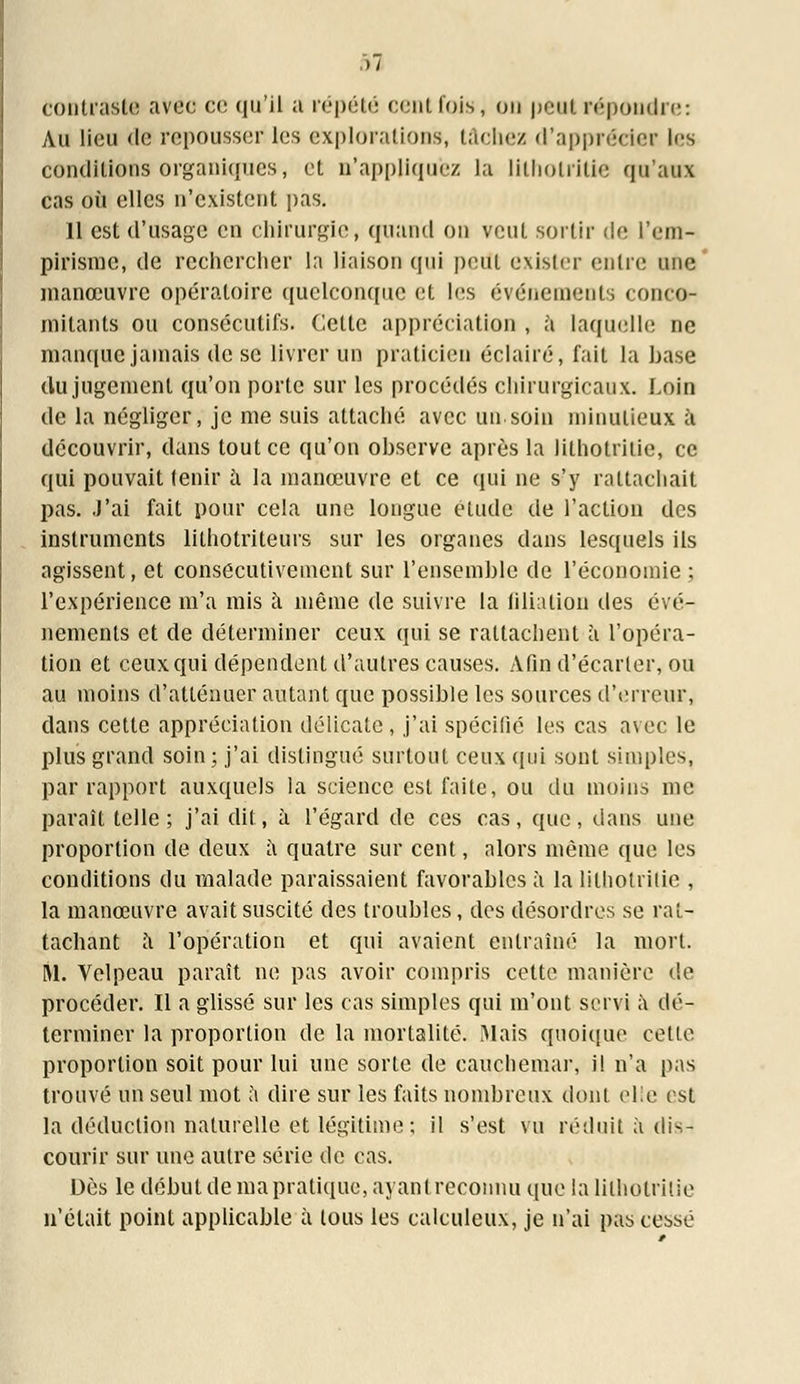 contraste avec ce qu'il a répété cent fois, on peut répondre: Au lieu de repousser les explorations, tâchez d'apprécier les conditions organiques, et n'appliquez la litholritie qu'aux cas où elles n'existent pas. 11 est d'usage en chirurgie, quand on veut sortir de l'em- pirisme, de rechercher la liaison qui peut exister entre une manœuvre opératoire quelconque et les événements concor mitants ou consécutifs. Cette appréciation , à laquelle ne manque jamais de se livrer un praticien éclairé, fait la hase du jugement qu'on porte sur les procédés chirurgicaux. Loin de la négliger, je me suis attaché avec un soin minutieux à découvrir, dans tout ce qu'on ohscrve après la lithotrilie, ce qui pouvait tenir à la manœuvre et ce qui ne s'y rattachait pas. J'ai fait pour cela une longue élude de l'action des instruments lithotriteurs sur les organes dans lesquels ils agissent, et consécutivement sur l'ensemhle de l'économie ; l'expérience m'a mis à même de suivre la filiation des évé- nements et de déterminer ceux qui se rattachent à l'opéra- tion et ceux qui dépendent d'autres causes. Afin d'écarter, ou au moins d'atténuer autant que possible les sources d'erreur, dans cette appréciation délicate, j'ai spécifié les cas avec le plus grand soin; j'ai distingué surtout ceux qui sont simples, par rapport auxquels la science est faite, ou du moins me paraît telle; j'ai dit, à l'égard de ces cas, que, dans une proportion de deux à quatre sur cent, alors même que les conditions du malade paraissaient favorables à la lithotrilie , la manœuvre avait suscité des troubles, des désordres se rat- tachant à l'opération et qui avaient entraîné la mort. M. Velpeau paraît ne pas avoir compris cette manière de procéder. Il a glissé sur les cas simples qui m'ont servi à dé- terminer la proportion de la mortalité. Mais quoique celle proportion soit pour lui une sorte de cauchemar, il n'a pas trouvé un seul mot a dire sur les faits nombreux dont elle est la déduction naturelle et légitime; il s'est vu réduit à dis- courir sur une autre série de cas. Dès le début de ma pratique, ayantreconnu que la lithotrilie n'était point applicable à lous les calculeux, je n'ai pas cessé