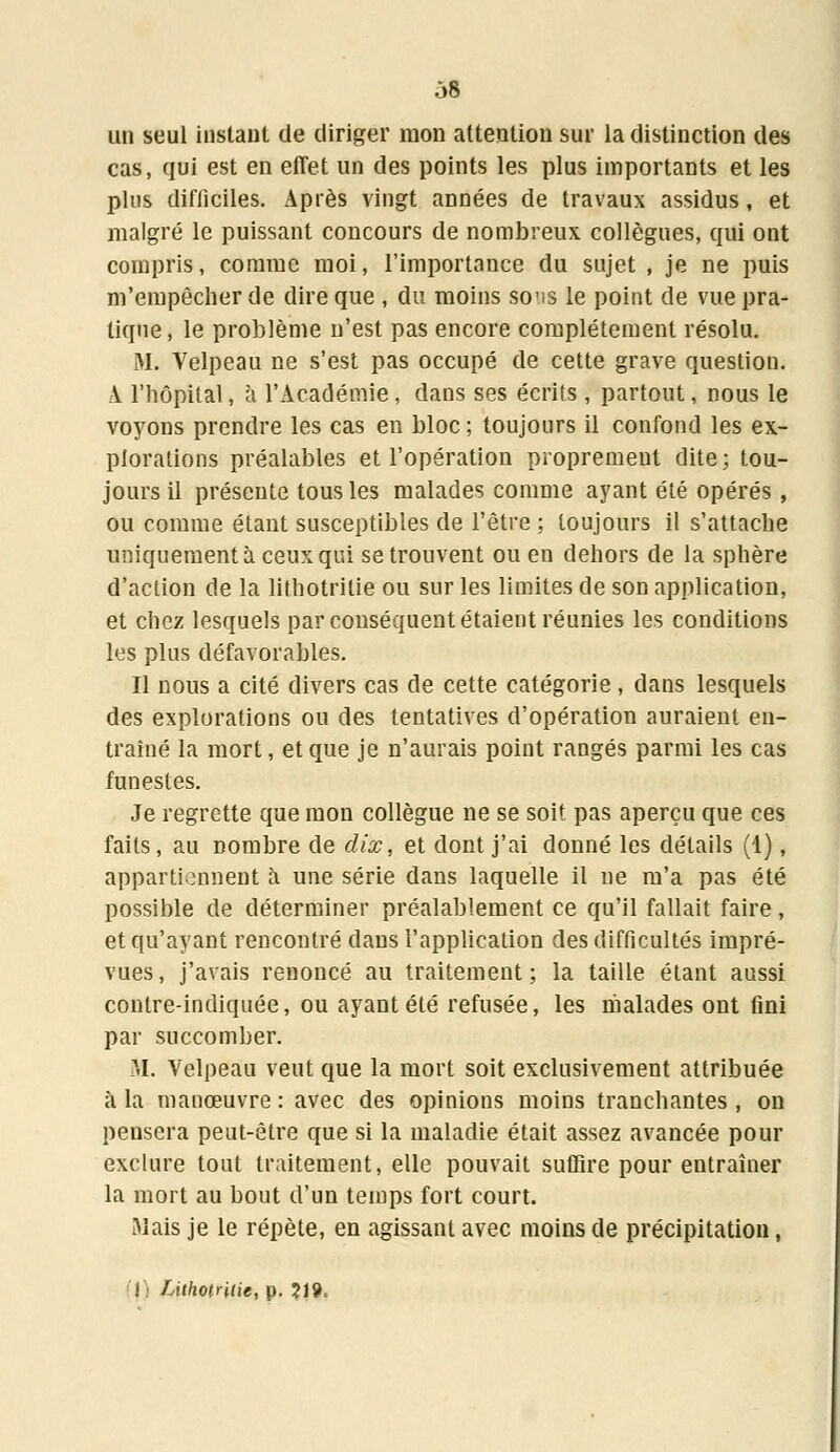 un seul instant de diriger mon attention sur la distinction des cas, qui est en effet un des points les plus importants et les plus difficiles. Après vingt années de travaux assidus, et malgré le puissant concours de nombreux collègues, qui ont compris, comme moi, l'importance du sujet , je ne puis m'empêcher de dire que , du moins sons le point de vue pra- tique, le problème n'est pas encore complètement résolu. M. Velpeau ne s'est pas occupé de cette grave question. A. l'hôpital, à l'Académie, dans ses écrits, partout, nous le voyons prendre les cas en bloc; toujours il confond les ex- plorations préalables et l'opération proprement dite; tou- jours il présente tous les malades comme ayant été opérés , ou comme étant susceptibles de l'être ; toujours il s'attache uniquement à ceux qui se trouvent ou en dehors de la sphère d'action de la lithotritie ou sur les limites de son application, et chez lesquels par conséquent étaient réunies les conditions les plus défavorables. Il nous a cité divers cas de cette catégorie , dans lesquels des explorations ou des tentatives d'opération auraient en- traîné la mort, et que je n'aurais point rangés parmi les cas funestes. Je regrette que mon collègue ne se soit pas aperçu que ces faits, au nombre de dix, et dont j'ai donné les détails (1), appartiennent à une série dans laquelle il ne m'a pas été possible de déterminer préalablement ce qu'il fallait faire, et qu'ayant rencontré dans l'application des difficultés impré- vues, j'avais renoncé au traitement; la taille étant aussi contre-indiquée, ou ayant été refusée, les malades ont fini par succomber. M. Velpeau veut que la mort soit exclusivement attribuée à la manœuvre : avec des opinions moins tranchantes , on pensera peut-être que si la maladie était assez avancée pour exclure tout traitement, elle pouvait suffire pour entraîner la mort au bout d'un temps fort court. Mais je le répète, en agissant avec moins de précipitation, (|) Lithotritie, p. 219,